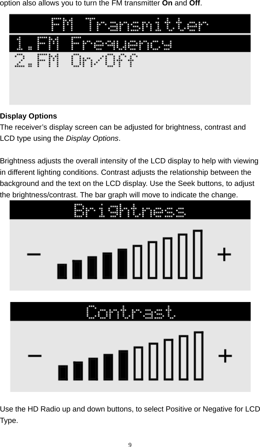  9option also allows you to turn the FM transmitter On and Off.  Display Options The receiver’s display screen can be adjusted for brightness, contrast and LCD type using the Display Options.  Brightness adjusts the overall intensity of the LCD display to help with viewing in different lighting conditions. Contrast adjusts the relationship between the background and the text on the LCD display. Use the Seek buttons, to adjust the brightness/contrast. The bar graph will move to indicate the change.       Use the HD Radio up and down buttons, to select Positive or Negative for LCD Type. 
