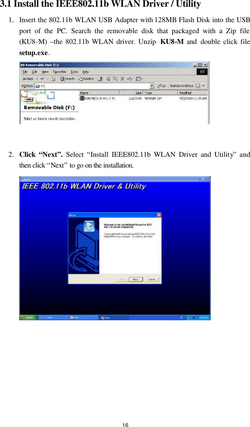  16 3.1 Install the IEEE802.11b WLAN Driver / Utility   1.  Insert the 802.11b WLAN USB Adapter with 128MB Flash Disk into the USB port of the PC. Search the removable disk that packaged with a Zip file (KU8-M)  –the 802.11b WLAN driver. Unzip  KU8-M and  double click file setup.exe.        2.  Click  “Next”. Select “Install IEEE802.11b WLAN Driver and Utility” and then click “Next” to go on the installation.              