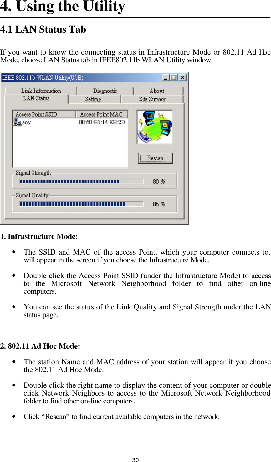  30 4. Using the Utility 4.1 LAN Status Tab If you want to know the connecting status in Infrastructure Mode or 802.11 Ad Hoc Mode, choose LAN Status tab in IEEE802.11b WLAN Utility window.  1. Infrastructure Mode: • The SSID and MAC of the access Point, which your computer connects to, will appear in the screen if you choose the Infrastructure Mode. • Double click the Access Point SSID (under the Infrastructure Mode) to access to the Microsoft Network Neighborhood folder to find other on-line computers. • You can see the status of the Link Quality and Signal Strength under the LAN status page.  2. 802.11 Ad Hoc Mode: • The station Name and MAC address of your station will appear if you choose the 802.11 Ad Hoc Mode. • Double click the right name to display the content of your computer or double click Network Neighbors to access to the Microsoft Network Neighborhood folder to find other on-line computers. • Click “Rescan” to find current available computers in the network. 