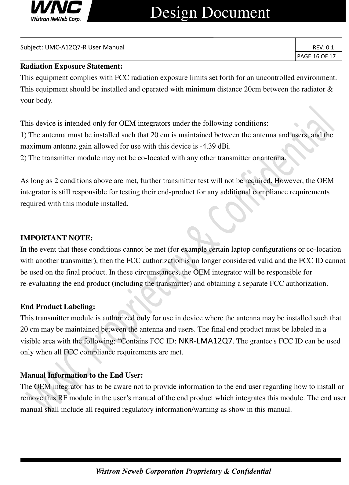    Subject: UMC-A12Q7-R User Manual                                                                      REV: 0.1                                                                                        PAGE 16 OF 17  Wistron Neweb Corporation Proprietary &amp; Confidential      Design Document Radiation Exposure Statement: This equipment complies with FCC radiation exposure limits set forth for an uncontrolled environment. This equipment should be installed and operated with minimum distance 20cm between the radiator &amp; your body.  This device is intended only for OEM integrators under the following conditions: 1) The antenna must be installed such that 20 cm is maintained between the antenna and users, and the maximum antenna gain allowed for use with this device is -4.39 dBi.   2) The transmitter module may not be co-located with any other transmitter or antenna.  As long as 2 conditions above are met, further transmitter test will not be required. However, the OEM integrator is still responsible for testing their end-product for any additional compliance requirements required with this module installed.   IMPORTANT NOTE:   In the event that these conditions cannot be met (for example certain laptop configurations or co-location with another transmitter), then the FCC authorization is no longer considered valid and the FCC ID cannot be used on the final product. In these circumstances, the OEM integrator will be responsible for re-evaluating the end product (including the transmitter) and obtaining a separate FCC authorization.  End Product Labeling: This transmitter module is authorized only for use in device where the antenna may be installed such that 20 cm may be maintained between the antenna and users. The final end product must be labeled in a visible area with the following: “Contains FCC ID: NKR-LMA12Q7. The grantee&apos;s FCC ID can be used only when all FCC compliance requirements are met.  Manual Information to the End User: The OEM integrator has to be aware not to provide information to the end user regarding how to install or remove this RF module in the user’s manual of the end product which integrates this module. The end user manual shall include all required regulatory information/warning as show in this manual. 