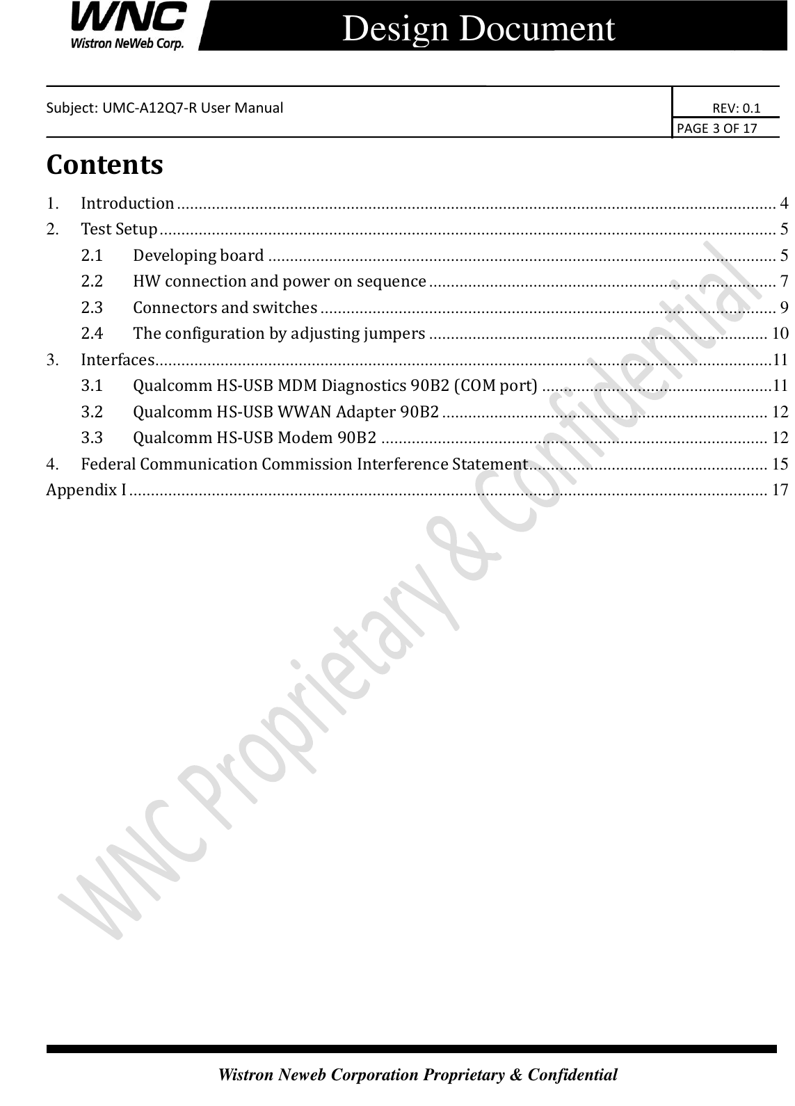    Subject: UMC-A12Q7-R User Manual                                                                      REV: 0.1                                                                                        PAGE 3 OF 17  Wistron Neweb Corporation Proprietary &amp; Confidential      Design Document Contents 1. Introduction .......................................................................................................................................... 4 2. Test Setup .............................................................................................................................................. 5 2.1 Developing board ..................................................................................................................... 5 2.2 HW connection and power on sequence ................................................................................ 7 2.3 Connectors and switches ......................................................................................................... 9 2.4   The configuration by adjusting jumpers .............................................................................. 10 3. Interfaces..............................................................................................................................................11 3.1 Qualcomm HS-USB MDM Diagnostics 90B2 (COM port) .....................................................11 3.2 Qualcomm HS-USB WWAN Adapter 90B2 ........................................................................... 12 3.3 Qualcomm HS-USB Modem 90B2 ......................................................................................... 12 4. Federal Communication Commission Interference Statement ....................................................... 15 Appendix I ................................................................................................................................................... 17                