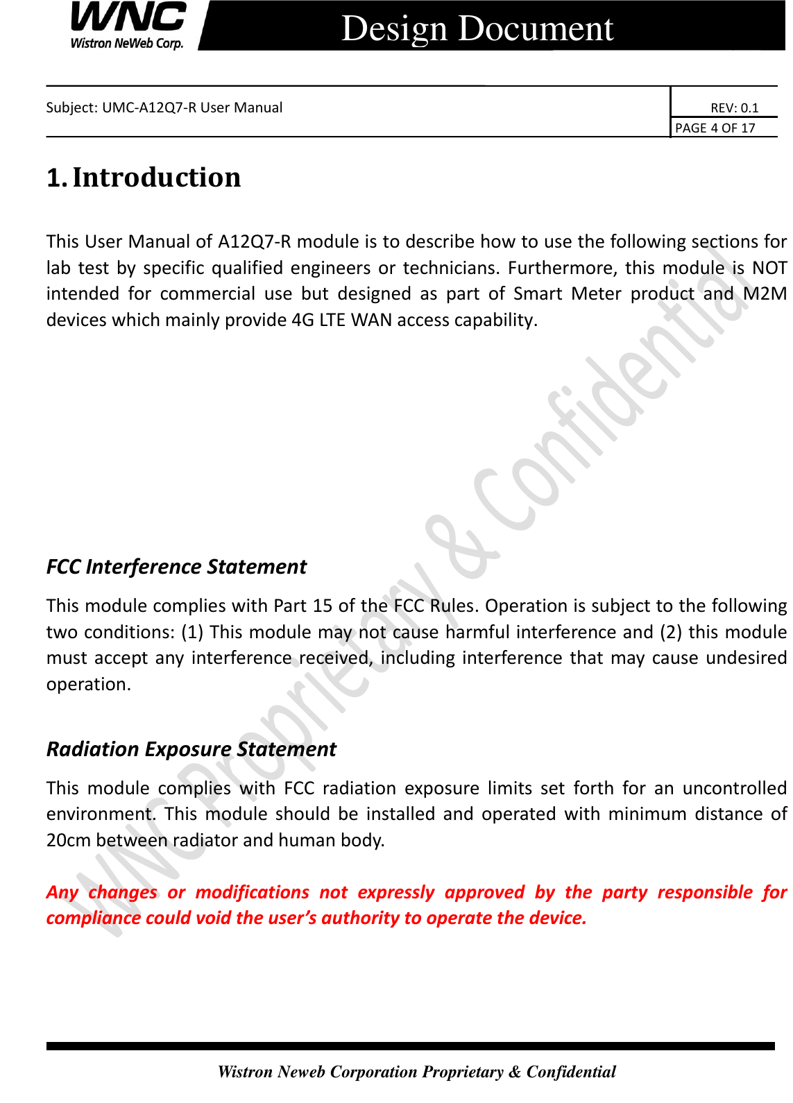    Subject: UMC-A12Q7-R User Manual                                                                      REV: 0.1                                                                                        PAGE 4 OF 17  Wistron Neweb Corporation Proprietary &amp; Confidential      Design Document 1. Introduction This User Manual of A12Q7-R module is to describe how to use the following sections for lab test  by specific qualified engineers  or  technicians.  Furthermore, this module is NOT intended  for  commercial  use  but  designed  as  part  of  Smart  Meter  product  and  M2M devices which mainly provide 4G LTE WAN access capability.     FCC Interference Statement This module complies with Part 15 of the FCC Rules. Operation is subject to the following two conditions: (1) This module may not cause harmful interference and (2) this module must accept any interference received, including interference that may cause undesired operation.  Radiation Exposure Statement This  module  complies  with  FCC  radiation  exposure  limits  set  forth  for  an  uncontrolled environment.  This  module  should  be  installed  and  operated  with  minimum  distance  of 20cm between radiator and human body.  Any  changes  or  modifications  not  expressly  approved  by  the  party  responsible  for compliance could void the user’s authority to operate the device. 