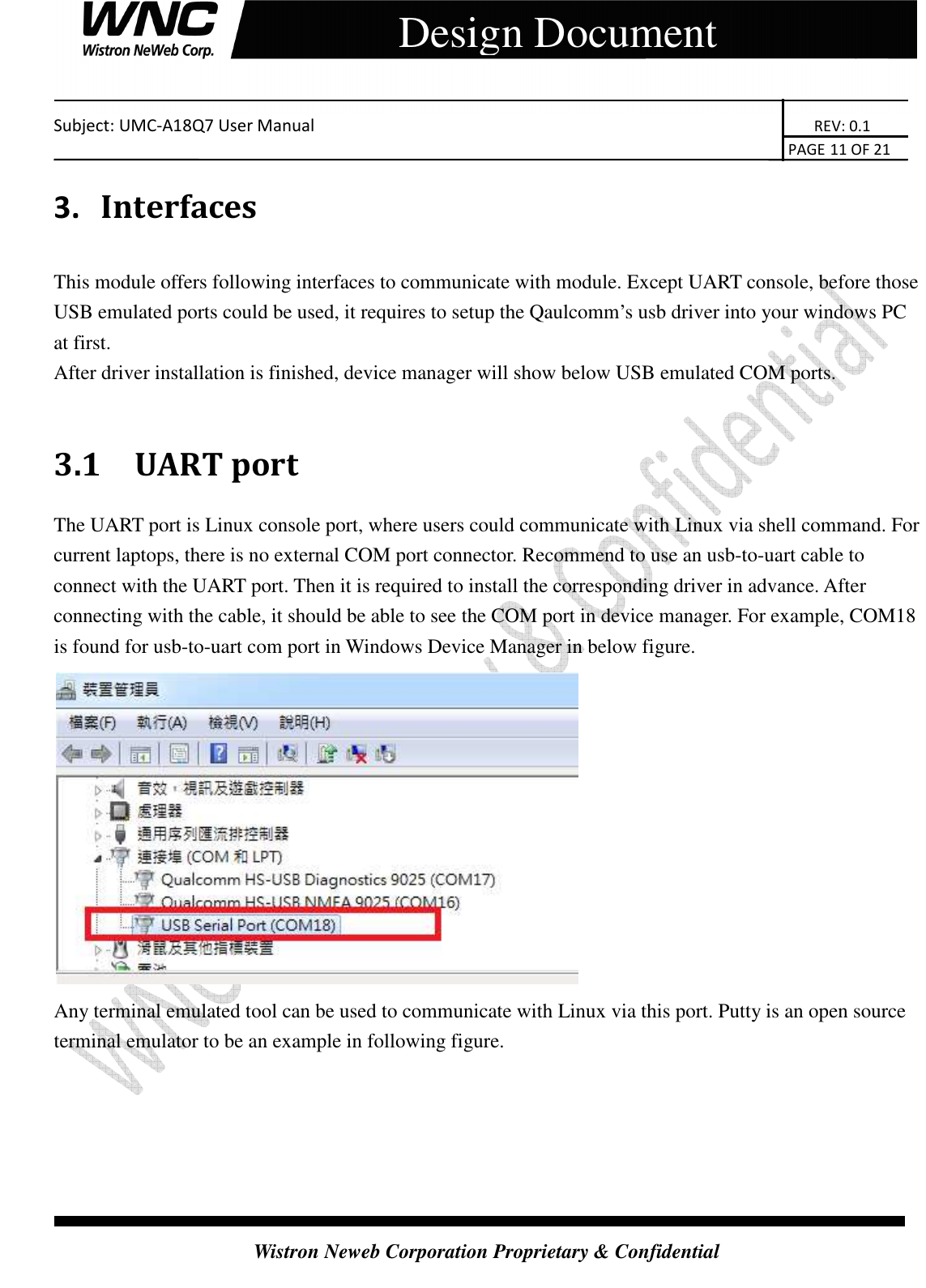    Subject: UMC-A18Q7 User Manual                                                                       REV: 0.1                                                                                                                                                                               PAGE 11 OF 21  Wistron Neweb Corporation Proprietary &amp; Confidential     Design Document 3.   Interfaces This module offers following interfaces to communicate with module. Except UART console, before those USB emulated ports could be used, it requires to setup the Qaulcomm’s usb driver into your windows PC at first. After driver installation is finished, device manager will show below USB emulated COM ports.  3.1 UART port The UART port is Linux console port, where users could communicate with Linux via shell command. For current laptops, there is no external COM port connector. Recommend to use an usb-to-uart cable to connect with the UART port. Then it is required to install the corresponding driver in advance. After connecting with the cable, it should be able to see the COM port in device manager. For example, COM18 is found for usb-to-uart com port in Windows Device Manager in below figure.  Any terminal emulated tool can be used to communicate with Linux via this port. Putty is an open source terminal emulator to be an example in following figure.   
