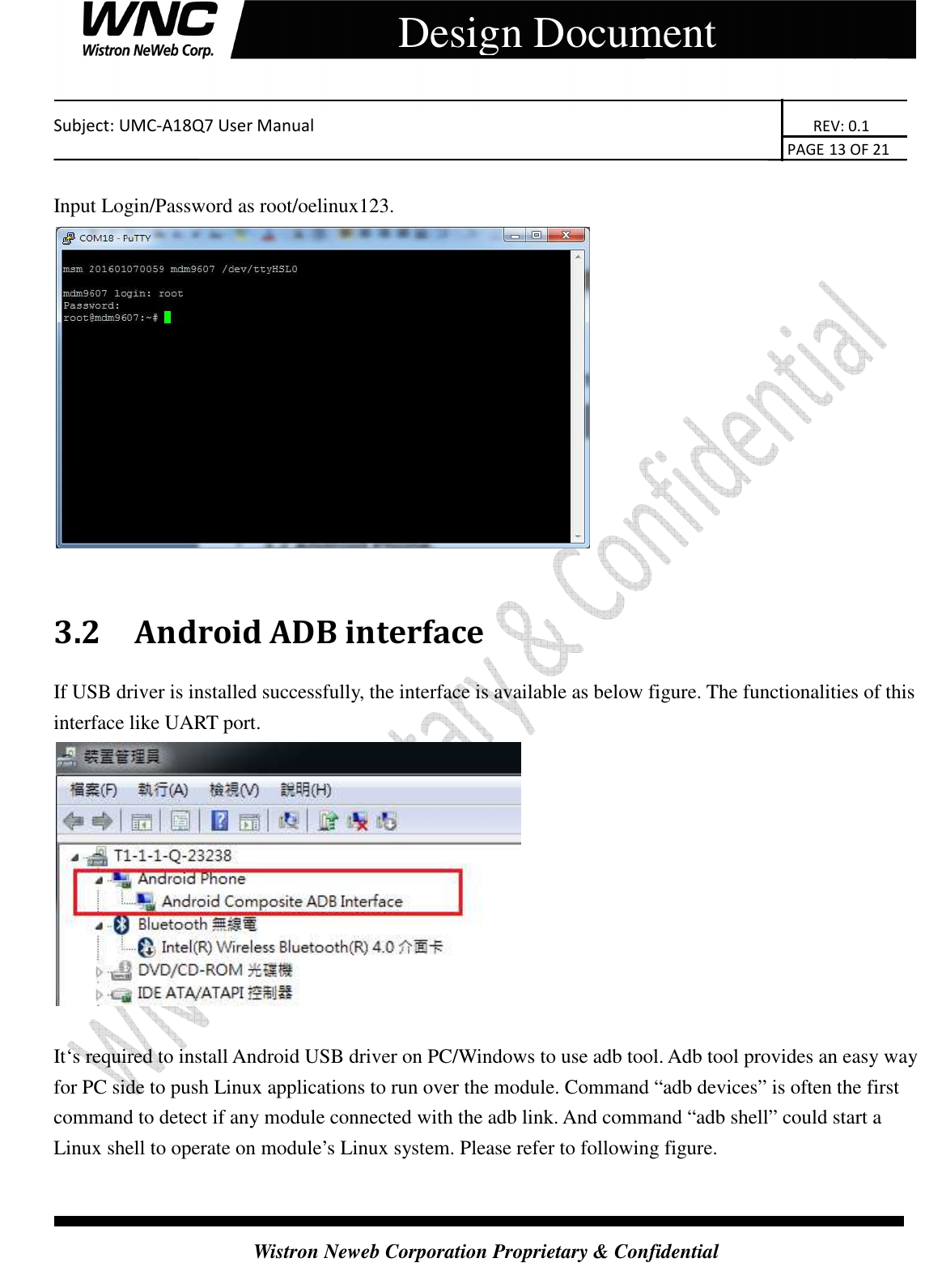    Subject: UMC-A18Q7 User Manual                                                                       REV: 0.1                                                                                                                                                                               PAGE 13 OF 21  Wistron Neweb Corporation Proprietary &amp; Confidential     Design Document  Input Login/Password as root/oelinux123.   3.2 Android ADB interface If USB driver is installed successfully, the interface is available as below figure. The functionalities of this interface like UART port.   It‘s required to install Android USB driver on PC/Windows to use adb tool. Adb tool provides an easy way for PC side to push Linux applications to run over the module. Command “adb devices” is often the first command to detect if any module connected with the adb link. And command “adb shell” could start a Linux shell to operate on module’s Linux system. Please refer to following figure.  
