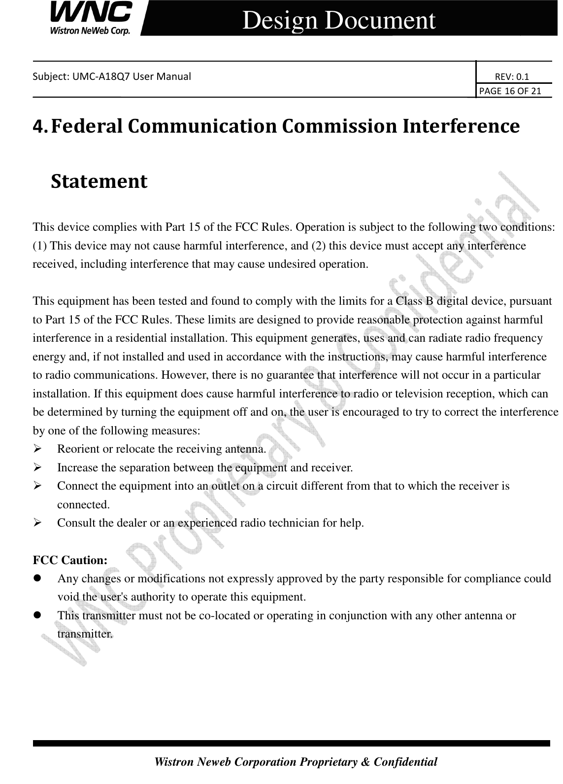    Subject: UMC-A18Q7 User Manual                                                                       REV: 0.1                                                                                                                                                                               PAGE 16 OF 21  Wistron Neweb Corporation Proprietary &amp; Confidential     Design Document 4. Federal Communication Commission Interference Statement This device complies with Part 15 of the FCC Rules. Operation is subject to the following two conditions: (1) This device may not cause harmful interference, and (2) this device must accept any interference received, including interference that may cause undesired operation.  This equipment has been tested and found to comply with the limits for a Class B digital device, pursuant to Part 15 of the FCC Rules. These limits are designed to provide reasonable protection against harmful interference in a residential installation. This equipment generates, uses and can radiate radio frequency energy and, if not installed and used in accordance with the instructions, may cause harmful interference to radio communications. However, there is no guarantee that interference will not occur in a particular installation. If this equipment does cause harmful interference to radio or television reception, which can be determined by turning the equipment off and on, the user is encouraged to try to correct the interference by one of the following measures:  Reorient or relocate the receiving antenna.  Increase the separation between the equipment and receiver.  Connect the equipment into an outlet on a circuit different from that to which the receiver is connected.  Consult the dealer or an experienced radio technician for help.  FCC Caution:  Any changes or modifications not expressly approved by the party responsible for compliance could void the user&apos;s authority to operate this equipment.  This transmitter must not be co-located or operating in conjunction with any other antenna or transmitter.      