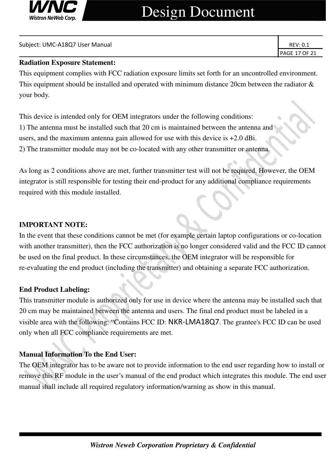    Subject: UMC-A18Q7 User Manual                                                                       REV: 0.1                                                                                                                                                                               PAGE 17 OF 21  Wistron Neweb Corporation Proprietary &amp; Confidential     Design Document Radiation Exposure Statement: This equipment complies with FCC radiation exposure limits set forth for an uncontrolled environment. This equipment should be installed and operated with minimum distance 20cm between the radiator &amp; your body.  This device is intended only for OEM integrators under the following conditions: 1) The antenna must be installed such that 20 cm is maintained between the antenna and     users, and the maximum antenna gain allowed for use with this device is +2.0 dBi.   2) The transmitter module may not be co-located with any other transmitter or antenna.  As long as 2 conditions above are met, further transmitter test will not be required. However, the OEM integrator is still responsible for testing their end-product for any additional compliance requirements required with this module installed.   IMPORTANT NOTE:   In the event that these conditions cannot be met (for example certain laptop configurations or co-location with another transmitter), then the FCC authorization is no longer considered valid and the FCC ID cannot be used on the final product. In these circumstances, the OEM integrator will be responsible for re-evaluating the end product (including the transmitter) and obtaining a separate FCC authorization.  End Product Labeling: This transmitter module is authorized only for use in device where the antenna may be installed such that 20 cm may be maintained between the antenna and users. The final end product must be labeled in a visible area with the following: “Contains FCC ID: NKR-LMA18Q7. The grantee&apos;s FCC ID can be used only when all FCC compliance requirements are met.  Manual Information To the End User: The OEM integrator has to be aware not to provide information to the end user regarding how to install or remove this RF module in the user’s manual of the end product which integrates this module. The end user manual shall include all required regulatory information/warning as show in this manual. 