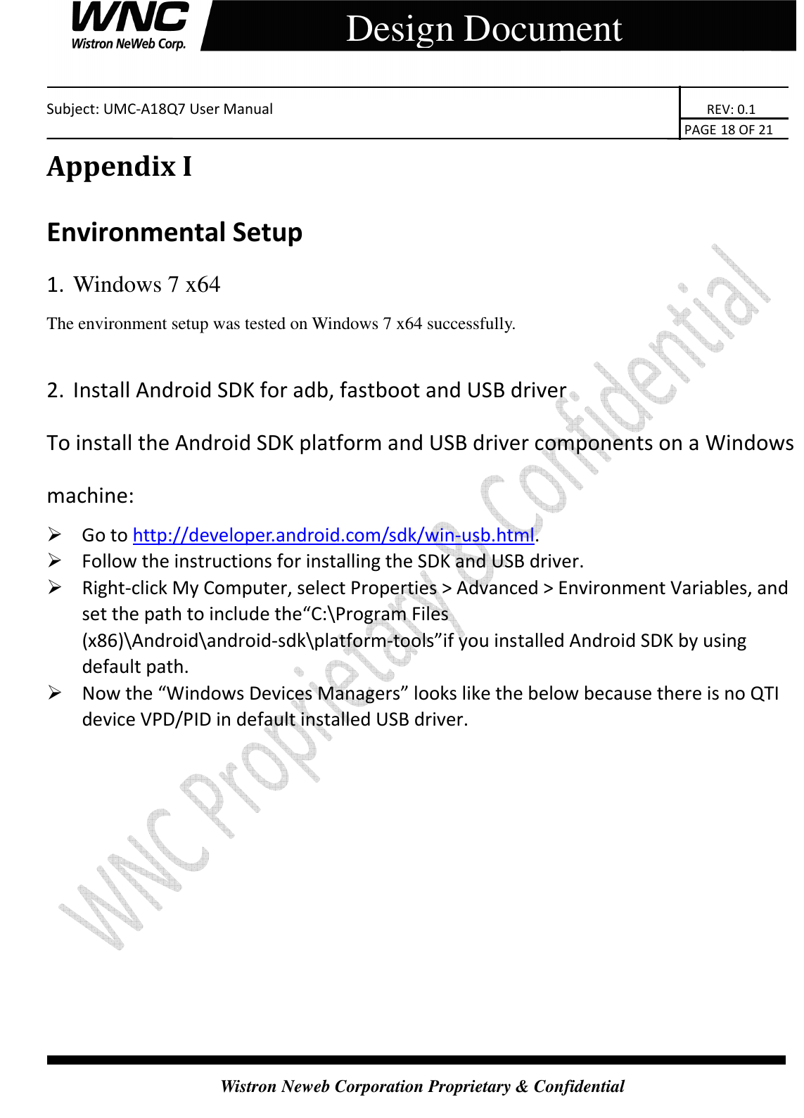   Subject: UMC-A18Q7 User Manual                                                                       REV: 0.1                                                                                                                                                                               PAGE 18 OF 21  Wistron Neweb Corporation Proprietary &amp; Confidential     Design Document Appendix I Environmental Setup 1. Windows 7 x64 The environment setup was tested on Windows 7 x64 successfully.  2. Install Android SDK for adb, fastboot and USB driver To install the Android SDK platform and USB driver components on a Windows machine:  Go to http://developer.android.com/sdk/win-usb.html.  Follow the instructions for installing the SDK and USB driver.  Right-click My Computer, select Properties &gt; Advanced &gt; Environment Variables, and set the path to include the“C:\Program Files (x86)\Android\android-sdk\platform-tools”if you installed Android SDK by using default path.  Now the “Windows Devices Managers” looks like the below because there is no QTI device VPD/PID in default installed USB driver. 