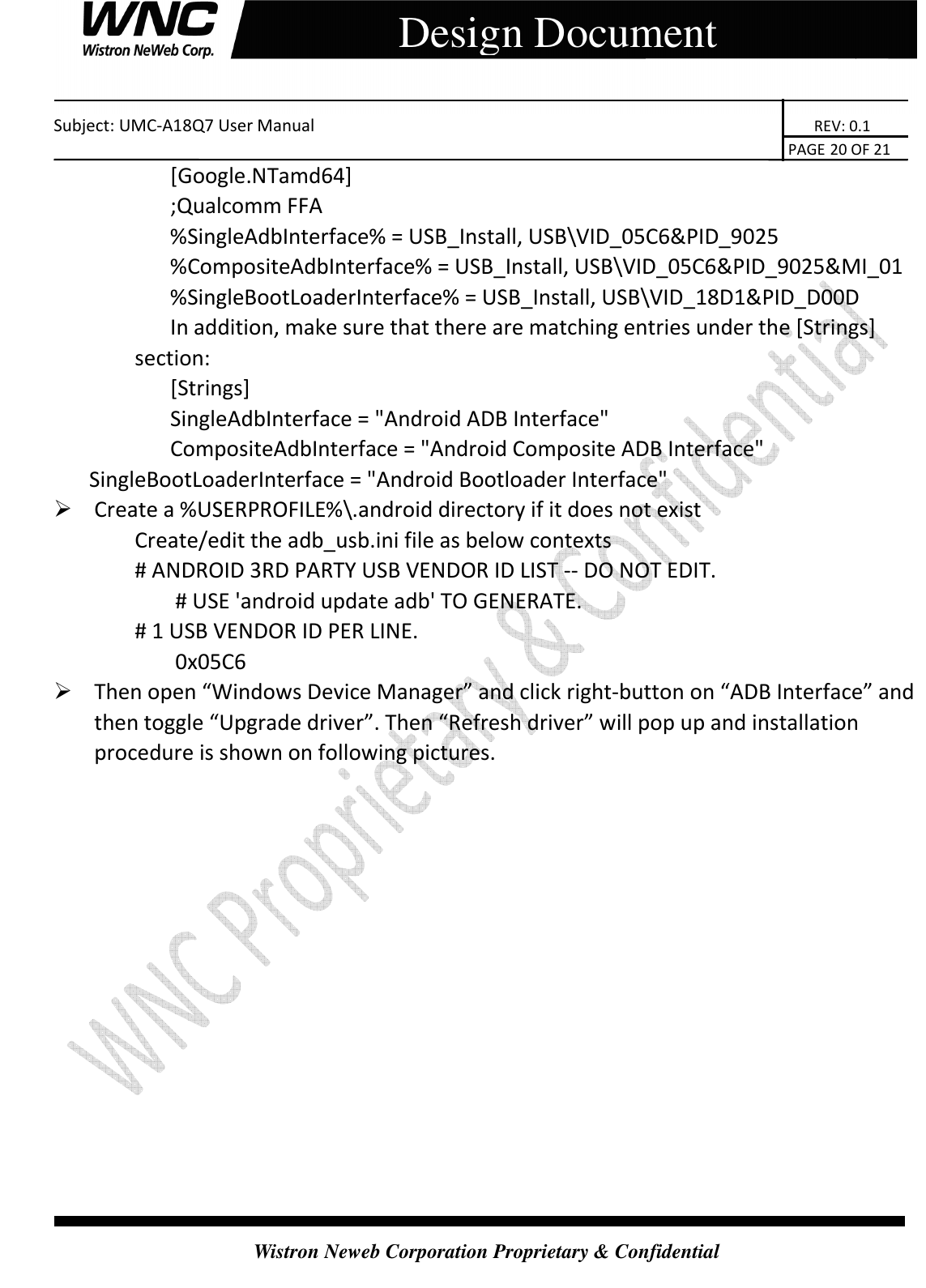    Subject: UMC-A18Q7 User Manual                                                                       REV: 0.1                                                                                                                                                                               PAGE 20 OF 21  Wistron Neweb Corporation Proprietary &amp; Confidential     Design Document [Google.NTamd64]   ;Qualcomm FFA   %SingleAdbInterface% = USB_Install, USB\VID_05C6&amp;PID_9025   %CompositeAdbInterface% = USB_Install, USB\VID_05C6&amp;PID_9025&amp;MI_01   %SingleBootLoaderInterface% = USB_Install, USB\VID_18D1&amp;PID_D00D   In addition, make sure that there are matching entries under the [Strings] section:   [Strings]   SingleAdbInterface = &quot;Android ADB Interface&quot;   CompositeAdbInterface = &quot;Android Composite ADB Interface&quot;   SingleBootLoaderInterface = &quot;Android Bootloader Interface&quot;  Create a %USERPROFILE%\.android directory if it does not exist Create/edit the adb_usb.ini file as below contexts # ANDROID 3RD PARTY USB VENDOR ID LIST -- DO NOT EDIT.   # USE &apos;android update adb&apos; TO GENERATE.   # 1 USB VENDOR ID PER LINE.   0x05C6  Then open “Windows Device Manager” and click right-button on “ADB Interface” and then toggle “Upgrade driver”. Then “Refresh driver” will pop up and installation procedure is shown on following pictures. 