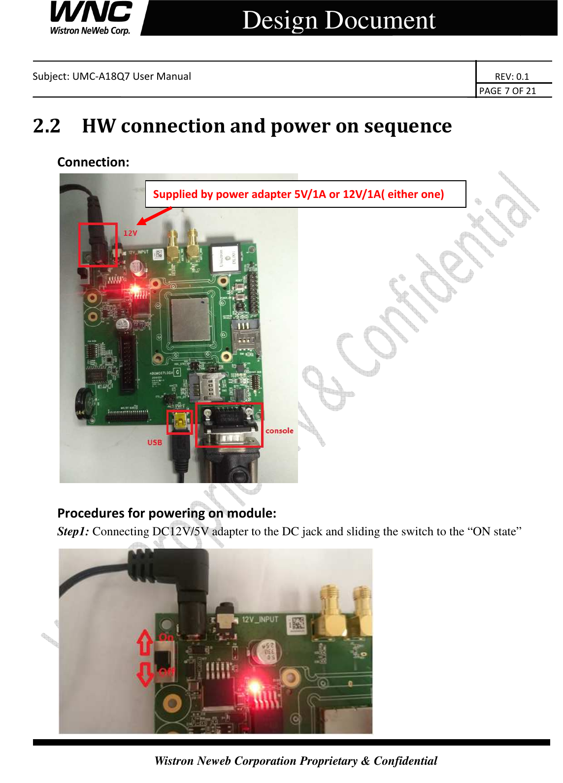    Subject: UMC-A18Q7 User Manual                                                                       REV: 0.1                                                                                                                                                                               PAGE 7 OF 21  Wistron Neweb Corporation Proprietary &amp; Confidential     Design Document 2.2 HW connection and power on sequence Connection:   Procedures for powering on module: Step1: Connecting DC12V/5V adapter to the DC jack and sliding the switch to the “ON state”  Supplied by power adapter 5V/1A or 12V/1A( either one) 