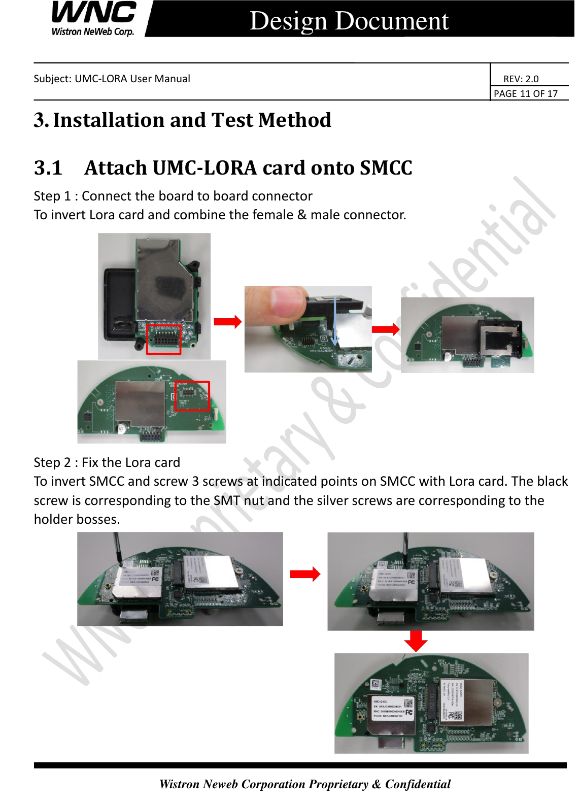   Subject: UMC-LORA User Manual                                                                      REV: 2.0                                                                                        PAGE 11 OF 17  Wistron Neweb Corporation Proprietary &amp; Confidential      Design Document 3. Installation and Test Method 3.1 Attach UMC-LORA card onto SMCC Step 1 : Connect the board to board connector To invert Lora card and combine the female &amp; male connector.  Step 2 : Fix the Lora card To invert SMCC and screw 3 screws at indicated points on SMCC with Lora card. The black screw is corresponding to the SMT nut and the silver screws are corresponding to the holder bosses.  