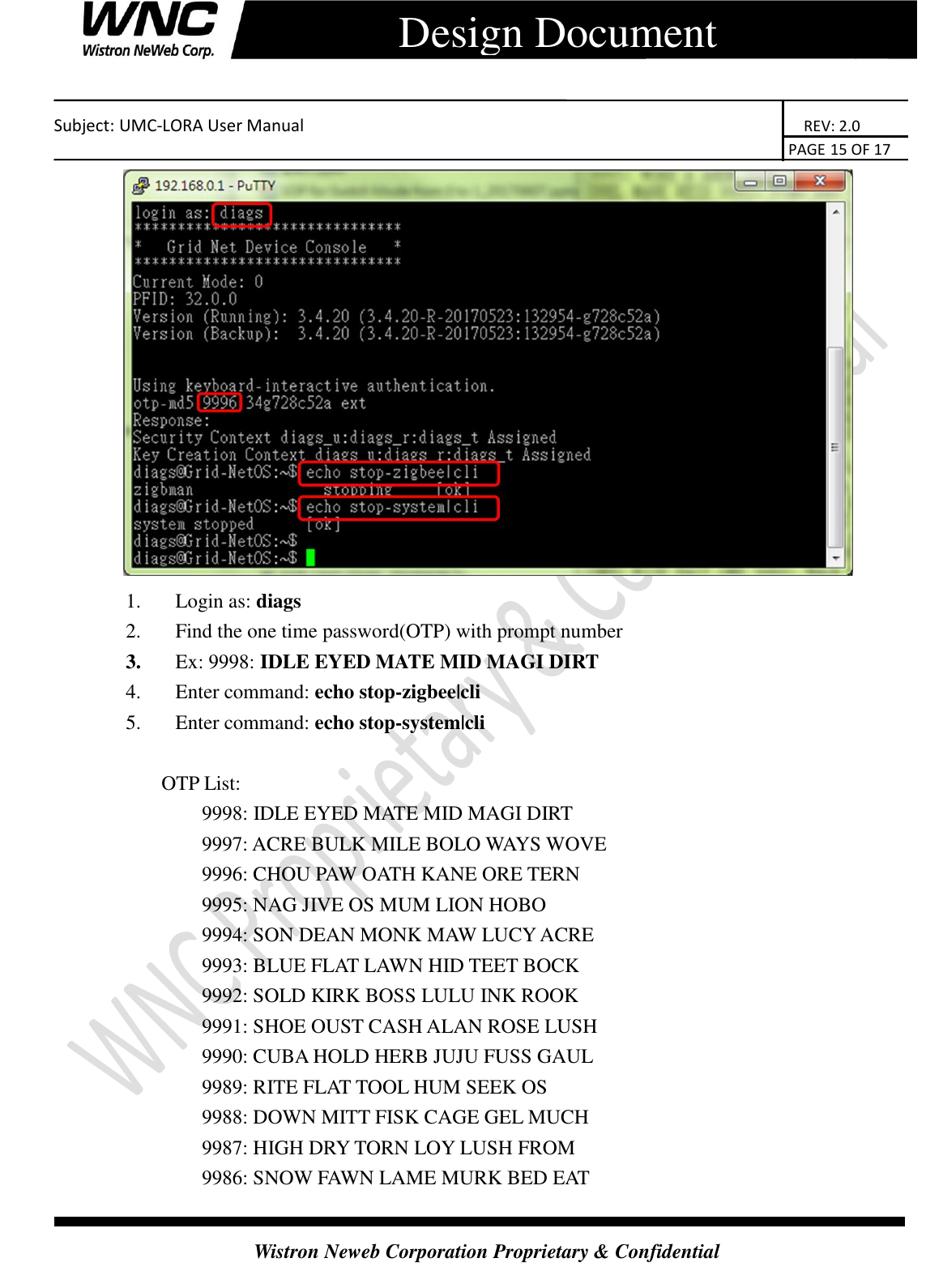    Subject: UMC-LORA User Manual                                                                      REV: 2.0                                                                                        PAGE 15 OF 17  Wistron Neweb Corporation Proprietary &amp; Confidential      Design Document  1. Login as: diags   2. Find the one time password(OTP) with prompt number 3. Ex: 9998: IDLE EYED MATE MID MAGI DIRT 4. Enter command: echo stop-zigbee|cli   5. Enter command: echo stop-system|cli  OTP List: 9998: IDLE EYED MATE MID MAGI DIRT 9997: ACRE BULK MILE BOLO WAYS WOVE 9996: CHOU PAW OATH KANE ORE TERN 9995: NAG JIVE OS MUM LION HOBO 9994: SON DEAN MONK MAW LUCY ACRE 9993: BLUE FLAT LAWN HID TEET BOCK 9992: SOLD KIRK BOSS LULU INK ROOK 9991: SHOE OUST CASH ALAN ROSE LUSH 9990: CUBA HOLD HERB JUJU FUSS GAUL 9989: RITE FLAT TOOL HUM SEEK OS 9988: DOWN MITT FISK CAGE GEL MUCH 9987: HIGH DRY TORN LOY LUSH FROM 9986: SNOW FAWN LAME MURK BED EAT 