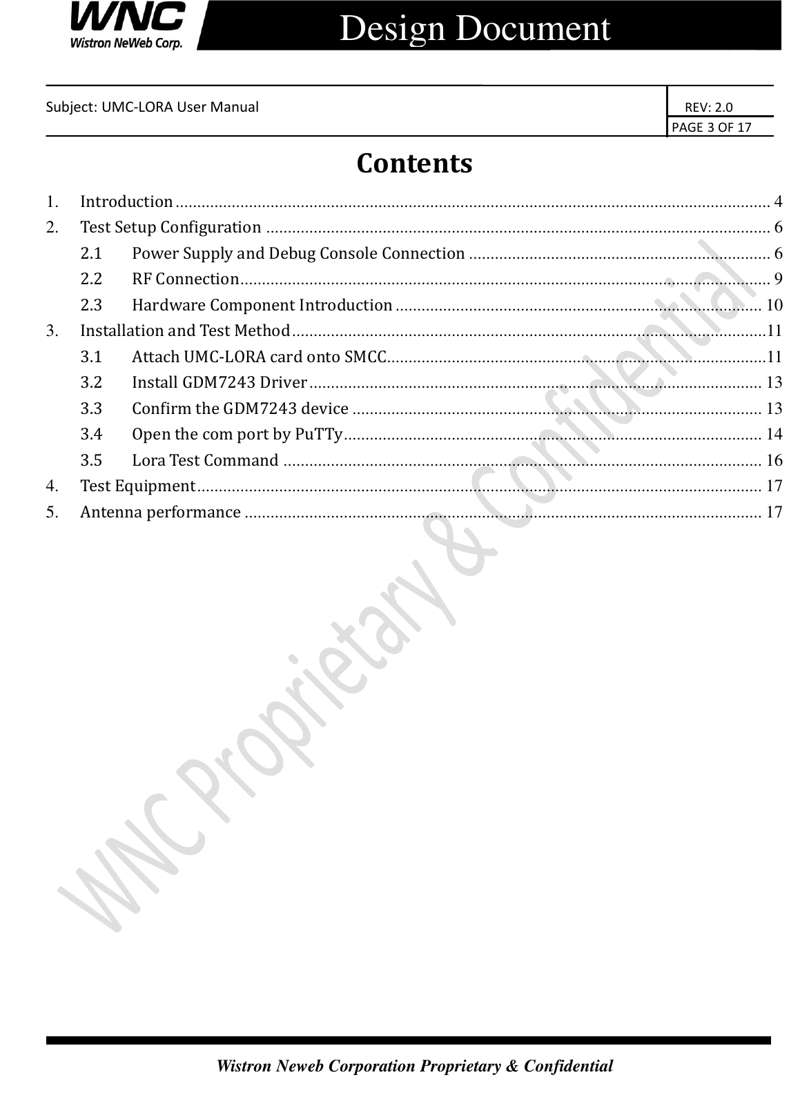    Subject: UMC-LORA User Manual                                                                      REV: 2.0                                                                                        PAGE 3 OF 17  Wistron Neweb Corporation Proprietary &amp; Confidential      Design Document Contents 1. Introduction .......................................................................................................................................... 4 2. Test Setup Configuration ..................................................................................................................... 6 2.1 Power Supply and Debug Console Connection ...................................................................... 6 2.2 RF Connection ........................................................................................................................... 9 2.3 Hardware Component Introduction ..................................................................................... 10 3. Installation and Test Method ..............................................................................................................11 3.1 Attach UMC-LORA card onto SMCC........................................................................................11 3.2 Install GDM7243 Driver ......................................................................................................... 13 3.3 Confirm the GDM7243 device ............................................................................................... 13 3.4 Open the com port by PuTTy ................................................................................................. 14 3.5 Lora Test Command ............................................................................................................... 16 4. Test Equipment ................................................................................................................................... 17 5. Antenna performance ........................................................................................................................ 17          