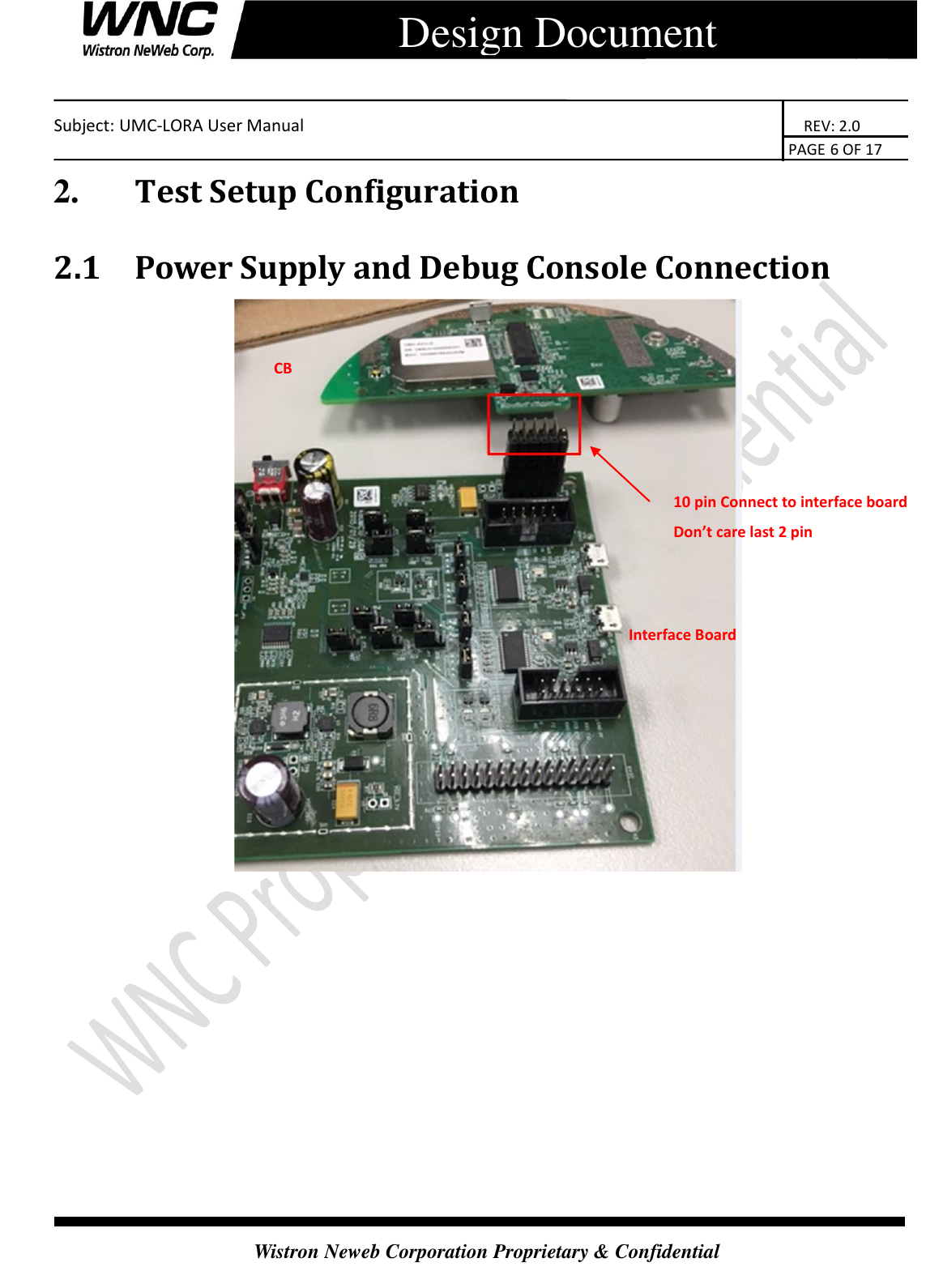    Subject: UMC-LORA User Manual                                                                      REV: 2.0                                                                                        PAGE 6 OF 17  Wistron Neweb Corporation Proprietary &amp; Confidential      Design Document 2.       Test Setup Configuration 2.1 Power Supply and Debug Console Connection  10 pin Connect to interface board Don’t care last 2 pin CB Interface Board   