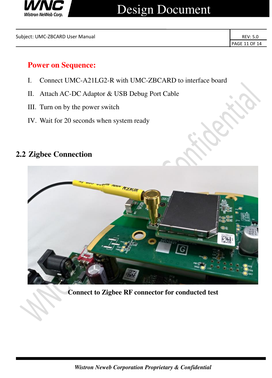   Subject: UMC-ZBCARD User Manual                                                                      REV: 5.0                                                                                        PAGE 11 OF 14  Wistron Neweb Corporation Proprietary &amp; Confidential      Design Document  Power on Sequence: I. Connect UMC-A21LG2-R with UMC-ZBCARD to interface board II. Attach AC-DC Adaptor &amp; USB Debug Port Cable III. Turn on by the power switch IV. Wait for 20 seconds when system ready  2.2 Zigbee Connection  Connect to Zigbee RF connector for conducted test    