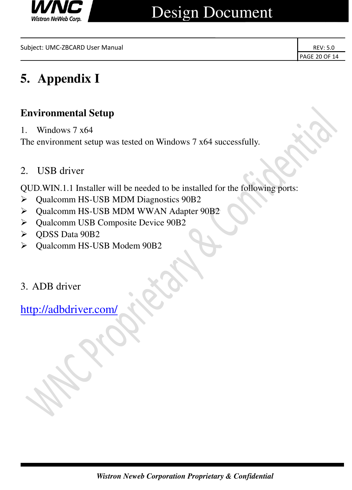    Subject: UMC-ZBCARD User Manual                                                                      REV: 5.0                                                                                        PAGE 20 OF 14  Wistron Neweb Corporation Proprietary &amp; Confidential      Design Document 5.  Appendix I Environmental Setup 1.   Windows 7 x64 The environment setup was tested on Windows 7 x64 successfully.  2.   USB driver QUD.WIN.1.1 Installer will be needed to be installed for the following ports:  Qualcomm HS-USB MDM Diagnostics 90B2  Qualcomm HS-USB MDM WWAN Adapter 90B2  Qualcomm USB Composite Device 90B2  QDSS Data 90B2  Qualcomm HS-USB Modem 90B2  3. ADB driver http://adbdriver.com/ 