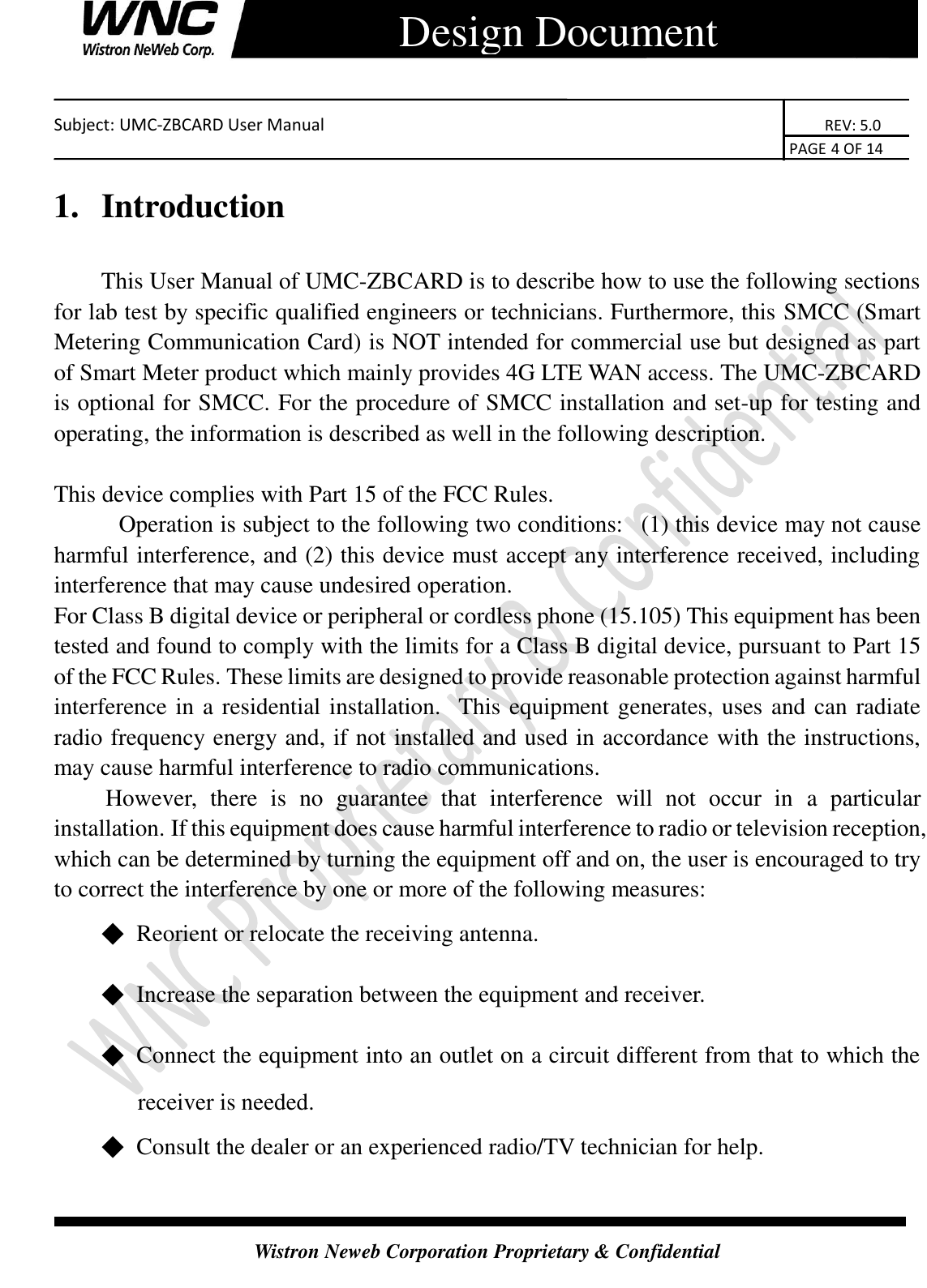    Subject: UMC-ZBCARD User Manual                                                                      REV: 5.0                                                                                        PAGE 4 OF 14  Wistron Neweb Corporation Proprietary &amp; Confidential      Design Document 1.  Introduction This User Manual of UMC-ZBCARD is to describe how to use the following sections for lab test by specific qualified engineers or technicians. Furthermore, this SMCC (Smart Metering Communication Card) is NOT intended for commercial use but designed as part of Smart Meter product which mainly provides 4G LTE WAN access. The UMC-ZBCARD is optional for SMCC. For the procedure of SMCC installation and set-up for testing and operating, the information is described as well in the following description.  This device complies with Part 15 of the FCC Rules.              Operation is subject to the following two conditions:   (1) this device may not cause harmful interference, and (2) this device must accept any interference received, including interference that may cause undesired operation.   For Class B digital device or peripheral or cordless phone (15.105) This equipment has been tested and found to comply with the limits for a Class B digital device, pursuant to Part 15 of the FCC Rules. These limits are designed to provide reasonable protection against harmful interference in a residential installation.   This equipment generates, uses and can radiate radio frequency energy and, if not installed and used in accordance with the instructions, may cause harmful interference to radio communications.         However,  there  is  no  guarantee  that  interference  will  not  occur  in  a  particular installation. If this equipment does cause harmful interference to radio or television reception, which can be determined by turning the equipment off and on, the user is encouraged to try to correct the interference by one or more of the following measures:         ◆  Reorient or relocate the receiving antenna.         ◆  Increase the separation between the equipment and receiver.         ◆  Connect the equipment into an outlet on a circuit different from that to which the receiver is needed.         ◆  Consult the dealer or an experienced radio/TV technician for help.  