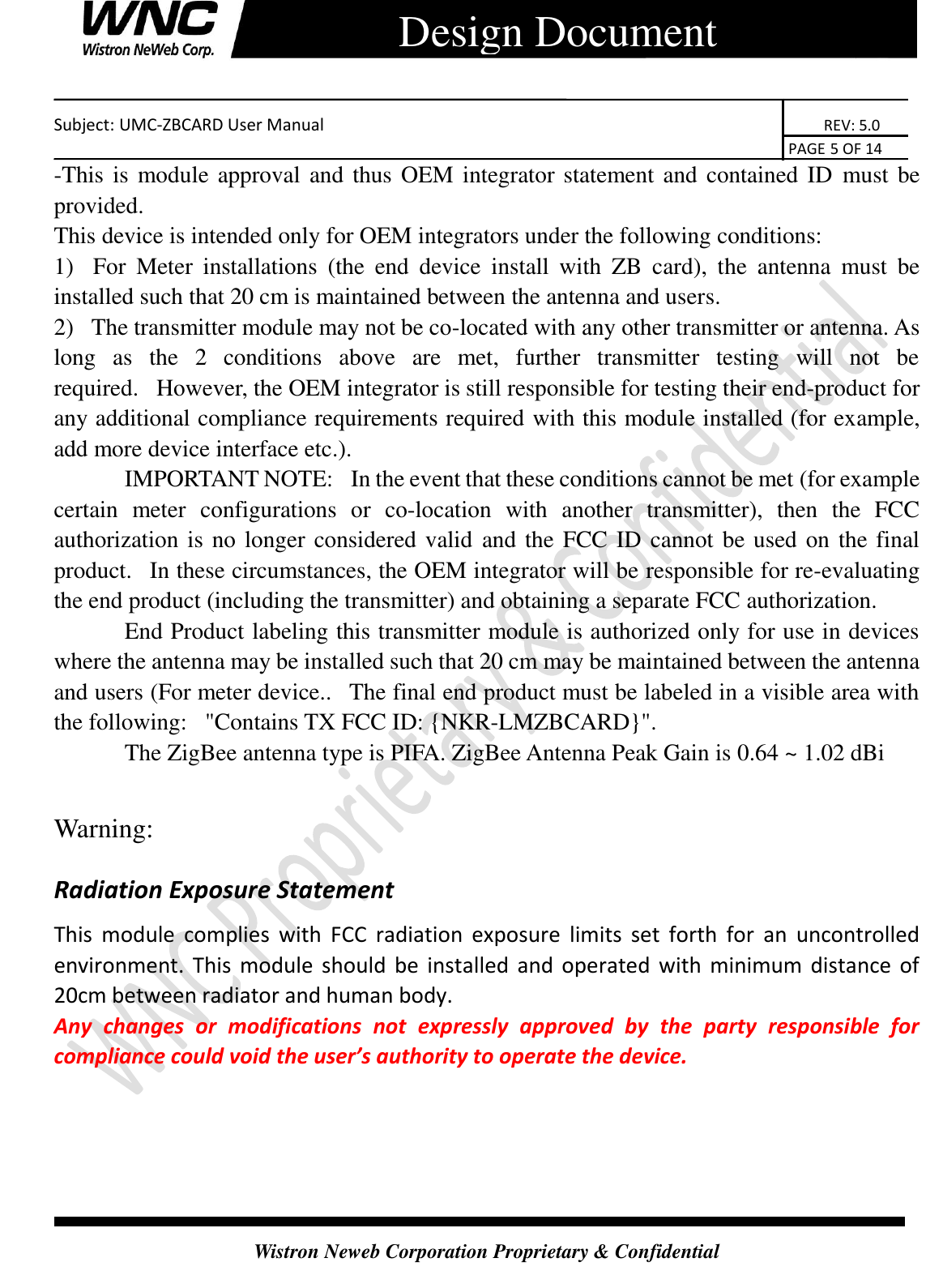    Subject: UMC-ZBCARD User Manual                                                                      REV: 5.0                                                                                        PAGE 5 OF 14  Wistron Neweb Corporation Proprietary &amp; Confidential      Design Document -This is module approval and thus OEM integrator statement and contained ID must be provided.   This device is intended only for OEM integrators under the following conditions: 1)   For  Meter  installations  (the  end  device  install  with  ZB  card),  the  antenna  must  be installed such that 20 cm is maintained between the antenna and users.    2)   The transmitter module may not be co-located with any other transmitter or antenna. As long  as  the  2  conditions  above  are  met,  further  transmitter  testing  will  not  be required.   However, the OEM integrator is still responsible for testing their end-product for any additional compliance requirements required with this module installed (for example, add more device interface etc.).             IMPORTANT NOTE:   In the event that these conditions cannot be met (for example certain  meter  configurations  or  co-location  with  another  transmitter),  then  the  FCC authorization is no longer considered valid and the FCC ID cannot be used on the final product.   In these circumstances, the OEM integrator will be responsible for re-evaluating the end product (including the transmitter) and obtaining a separate FCC authorization.             End Product labeling this transmitter module is authorized only for use in devices where the antenna may be installed such that 20 cm may be maintained between the antenna and users (For meter device..   The final end product must be labeled in a visible area with the following:   &quot;Contains TX FCC ID: {NKR-LMZBCARD}&quot;.                The ZigBee antenna type is PIFA. ZigBee Antenna Peak Gain is 0.64 ~ 1.02 dBi    Warning:  Radiation Exposure Statement   This  module  complies  with  FCC  radiation  exposure  limits  set  forth  for  an  uncontrolled environment.  This  module  should  be  installed  and  operated  with  minimum  distance  of 20cm between radiator and human body.   Any  changes  or  modifications  not  expressly  approved  by  the  party  responsible  for compliance could void the user’s authority to operate the device.   