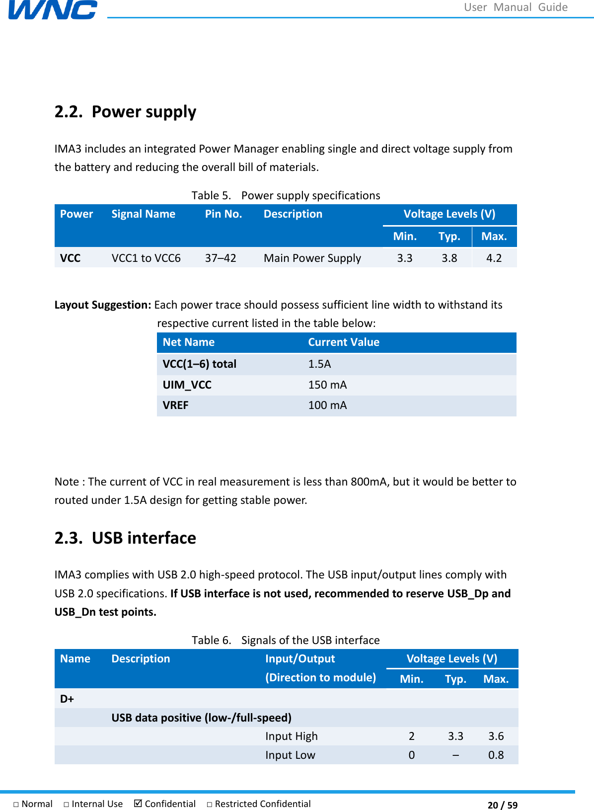  20 / 59 □ Normal  □ Internal Use   Confidential  □ Restricted Confidential User  Manual  Guide  2.2. Power supply IMA3 includes an integrated Power Manager enabling single and direct voltage supply from the battery and reducing the overall bill of materials. Table 5. Power supply specifications Power   Signal Name Pin No. Description Voltage Levels (V) Min. Typ. Max. VCC VCC1 to VCC6 3742 Main Power Supply 3.3 3.8 4.2  Layout Suggestion: Each power trace should possess sufficient line width to withstand its respective current listed in the table below: Net Name Current Value VCC(1–6) total 1.5A UIM_VCC 150 mA VREF 100 mA   Note : The current of VCC in real measurement is less than 800mA, but it would be better to routed under 1.5A design for getting stable power. 2.3. USB interface IMA3 complies with USB 2.0 high-speed protocol. The USB input/output lines comply with USB 2.0 specifications. If USB interface is not used, recommended to reserve USB_Dp and USB_Dn test points. Table 6. Signals of the USB interface Name Description Input/Output (Direction to module) Voltage Levels (V) Min. Typ. Max. D+  USB data positive (low-/full-speed)   Input High 2 3.3 3.6   Input Low 0  0.8 