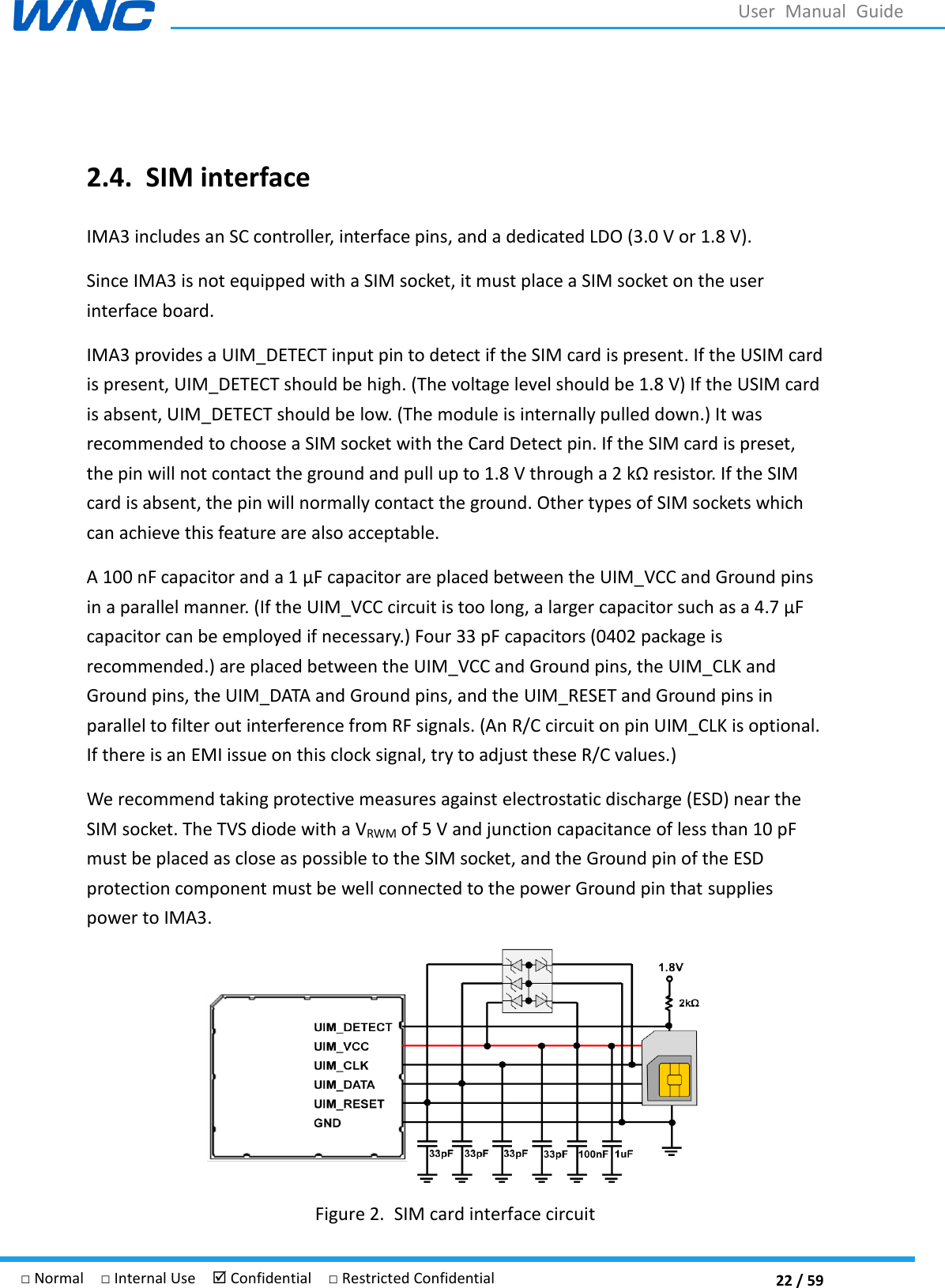  22 / 59 □ Normal  □ Internal Use   Confidential  □ Restricted Confidential User  Manual  Guide  2.4. SIM interface IMA3 includes an SC controller, interface pins, and a dedicated LDO (3.0 V or 1.8 V).   Since IMA3 is not equipped with a SIM socket, it must place a SIM socket on the user interface board. IMA3 provides a UIM_DETECT input pin to detect if the SIM card is present. If the USIM card is present, UIM_DETECT should be high. (The voltage level should be 1.8 V) If the USIM card is absent, UIM_DETECT should be low. (The module is internally pulled down.) It was recommended to choose a SIM socket with the Card Detect pin. If the SIM card is preset, the pin will not contact the ground and pull up to 1.8 V through a 2 k resistor. If the SIM card is absent, the pin will normally contact the ground. Other types of SIM sockets which can achieve this feature are also acceptable. A 100 nF capacitor and a 1 r are placed between the UIM_VCC and Ground pins in a parallel manner. (If the UIM_VCC circuit is too long, a larger capacitor such as a 4.7 capacitor can be employed if necessary.) Four 33 pF capacitors (0402 package is recommended.) are placed between the UIM_VCC and Ground pins, the UIM_CLK and Ground pins, the UIM_DATA and Ground pins, and the UIM_RESET and Ground pins in parallel to filter out interference from RF signals. (An R/C circuit on pin UIM_CLK is optional. If there is an EMI issue on this clock signal, try to adjust these R/C values.) We recommend taking protective measures against electrostatic discharge (ESD) near the SIM socket. The TVS diode with a VRWM of 5 V and junction capacitance of less than 10 pF must be placed as close as possible to the SIM socket, and the Ground pin of the ESD protection component must be well connected to the power Ground pin that supplies power to IMA3.  Figure 2. SIM card interface circuit 