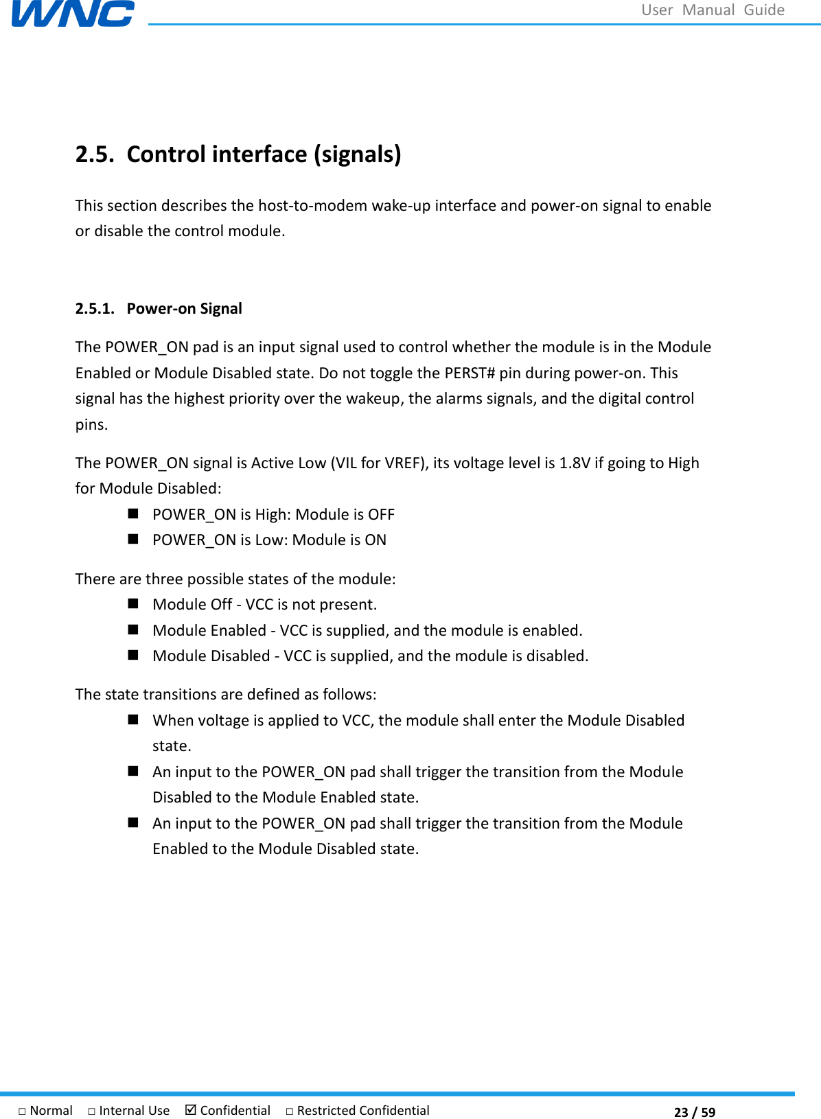  23 / 59 □ Normal  □ Internal Use   Confidential  □ Restricted Confidential User  Manual  Guide  2.5. Control interface (signals) This section describes the host-to-modem wake-up interface and power-on signal to enable or disable the control module.  2.5.1. Power-on Signal The POWER_ON pad is an input signal used to control whether the module is in the Module Enabled or Module Disabled state. Do not toggle the PERST# pin during power-on. This signal has the highest priority over the wakeup, the alarms signals, and the digital control pins. The POWER_ON signal is Active Low (VIL for VREF), its voltage level is 1.8V if going to High for Module Disabled:  POWER_ON is High: Module is OFF  POWER_ON is Low: Module is ON There are three possible states of the module:    Module Off - VCC is not present.    Module Enabled - VCC is supplied, and the module is enabled.  Module Disabled - VCC is supplied, and the module is disabled. The state transitions are defined as follows:  When voltage is applied to VCC, the module shall enter the Module Disabled state.    An input to the POWER_ON pad shall trigger the transition from the Module Disabled to the Module Enabled state.    An input to the POWER_ON pad shall trigger the transition from the Module Enabled to the Module Disabled state.    