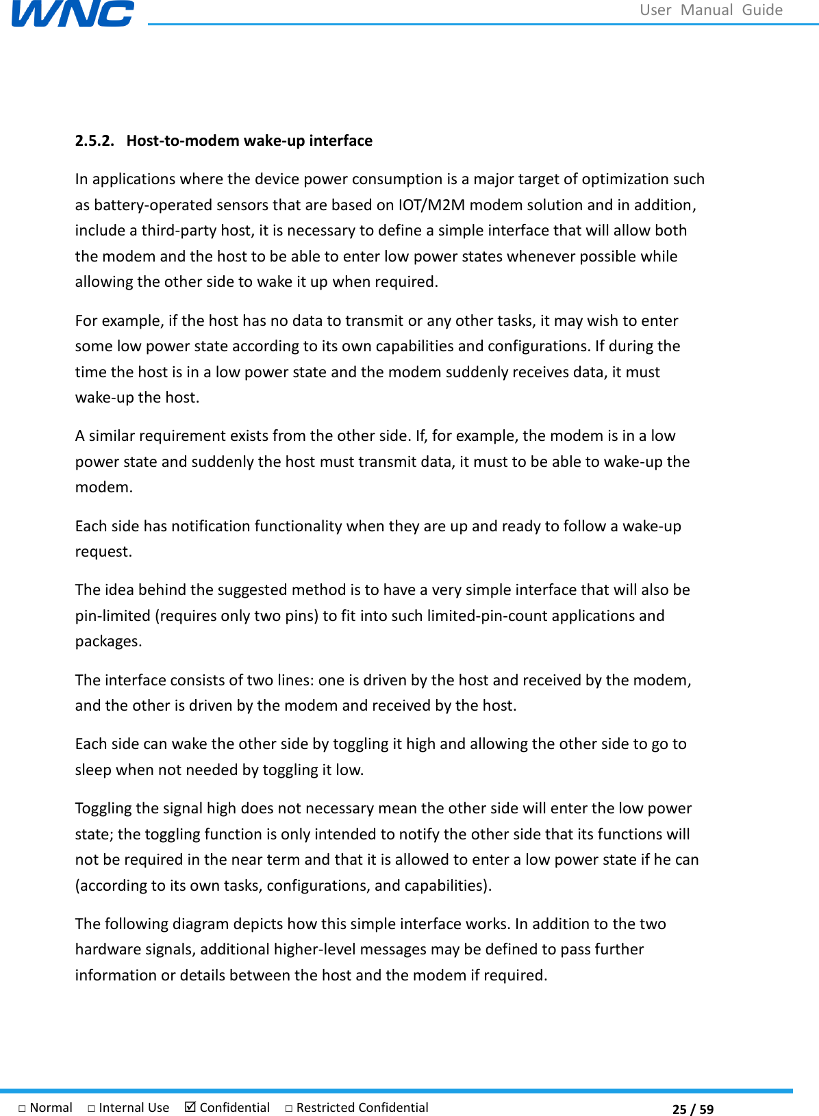  25 / 59 □ Normal  □ Internal Use   Confidential  □ Restricted Confidential User  Manual  Guide  2.5.2. Host-to-modem wake-up interface In applications where the device power consumption is a major target of optimization such as battery-operated sensors that are based on IOT/M2M modem solution and in addition, include a third-party host, it is necessary to define a simple interface that will allow both the modem and the host to be able to enter low power states whenever possible while allowing the other side to wake it up when required. For example, if the host has no data to transmit or any other tasks, it may wish to enter some low power state according to its own capabilities and configurations. If during the time the host is in a low power state and the modem suddenly receives data, it must wake-up the host. A similar requirement exists from the other side. If, for example, the modem is in a low power state and suddenly the host must transmit data, it must to be able to wake-up the modem. Each side has notification functionality when they are up and ready to follow a wake-up request. The idea behind the suggested method is to have a very simple interface that will also be pin-limited (requires only two pins) to fit into such limited-pin-count applications and packages. The interface consists of two lines: one is driven by the host and received by the modem, and the other is driven by the modem and received by the host. Each side can wake the other side by toggling it high and allowing the other side to go to sleep when not needed by toggling it low. Toggling the signal high does not necessary mean the other side will enter the low power state; the toggling function is only intended to notify the other side that its functions will not be required in the near term and that it is allowed to enter a low power state if he can (according to its own tasks, configurations, and capabilities). The following diagram depicts how this simple interface works. In addition to the two hardware signals, additional higher-level messages may be defined to pass further information or details between the host and the modem if required.    