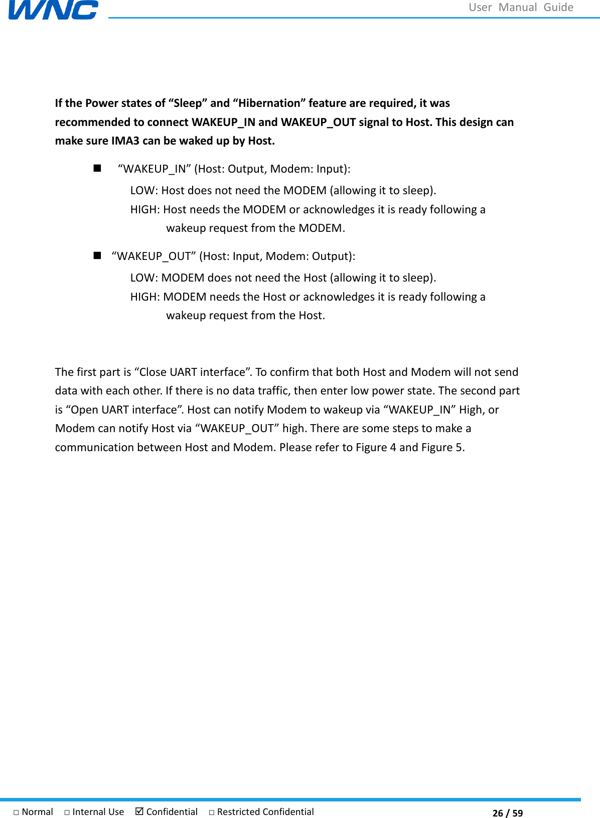  26 / 59 □ Normal  □ Internal Use   Confidential  □ Restricted Confidential User  Manual  Guide  If the Power states of “Sleep” and “Hibernation” feature are required, it was recommended to connect WAKEUP_IN and WAKEUP_OUT signal to Host. This design can make sure IMA3 can be waked up by Host.   WAKEUP_IN  LOW: Host does not need the MODEM (allowing it to sleep). HIGH: Host needs the MODEM or acknowledges it is ready following a wakeup request from the MODEM.  WAKEUP_OUT  LOW: MODEM does not need the Host (allowing it to sleep). HIGH: MODEM needs the Host or acknowledges it is ready following a wakeup request from the Host.  The first part is Close UART interface. To confirm that both Host and Modem will not send data with each other. If there is no data traffic, then enter low power state. The second part is Open UART interface. Host can notify Modem to wakeup via WAKEUP_IN High, or Modem can notify Host via WAKEUP_OUT high. There are some steps to make a communication between Host and Modem. Please refer to Figure 4 and Figure 5.    