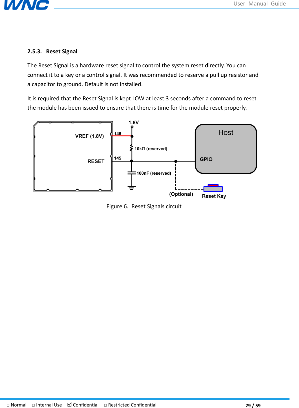  29 / 59 □ Normal  □ Internal Use   Confidential  □ Restricted Confidential User  Manual  Guide  2.5.3. Reset Signal The Reset Signal is a hardware reset signal to control the system reset directly. You can connect it to a key or a control signal. It was recommended to reserve a pull up resistor and a capacitor to ground. Default is not installed. It is required that the Reset Signal is kept LOW at least 3 seconds after a command to reset the module has been issued to ensure that there is time for the module reset properly.  Figure 6. Reset Signals circuit    