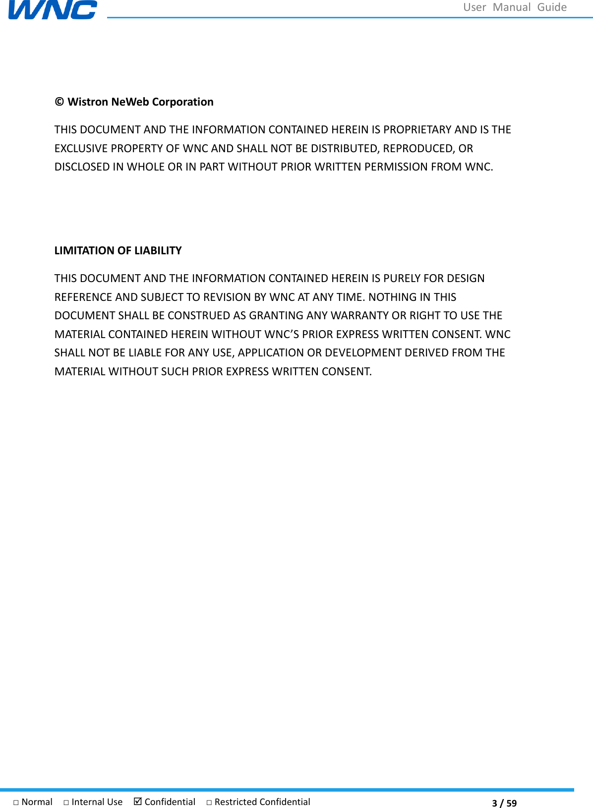  3 / 59 □ Normal  □ Internal Use   Confidential  □ Restricted Confidential User  Manual  Guide  ©  Wistron NeWeb Corporation THIS DOCUMENT AND THE INFORMATION CONTAINED HEREIN IS PROPRIETARY AND IS THE EXCLUSIVE PROPERTY OF WNC AND SHALL NOT BE DISTRIBUTED, REPRODUCED, OR DISCLOSED IN WHOLE OR IN PART WITHOUT PRIOR WRITTEN PERMISSION FROM WNC.   LIMITATION OF LIABILITY THIS DOCUMENT AND THE INFORMATION CONTAINED HEREIN IS PURELY FOR DESIGN REFERENCE AND SUBJECT TO REVISION BY WNC AT ANY TIME. NOTHING IN THIS DOCUMENT SHALL BE CONSTRUED AS GRANTING ANY WARRANTY OR RIGHT TO USE THE MATERIAL CONTAINED HPRIOR EXPRESS WRITTEN CONSENT. WNC SHALL NOT BE LIABLE FOR ANY USE, APPLICATION OR DEVELOPMENT DERIVED FROM THE MATERIAL WITHOUT SUCH PRIOR EXPRESS WRITTEN CONSENT.   