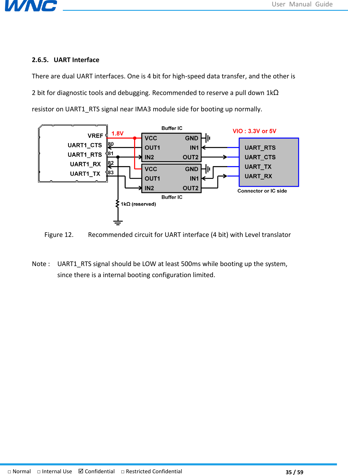  35 / 59 □ Normal  □ Internal Use   Confidential  □ Restricted Confidential User  Manual  Guide  2.6.5. UART Interface There are dual UART interfaces. One is 4 bit for high-speed data transfer, and the other is 2 bit for diagnostic tools and debugging. Recommended to reserve a pull down 1kΩ resistor on UART1_RTS signal near IMA3 module side for booting up normally.  Figure 12. Recommended circuit for UART interface (4 bit) with Level translator  Note :    UART1_RTS signal should be LOW at least 500ms while booting up the system, since there is a internal booting configuration limited.     