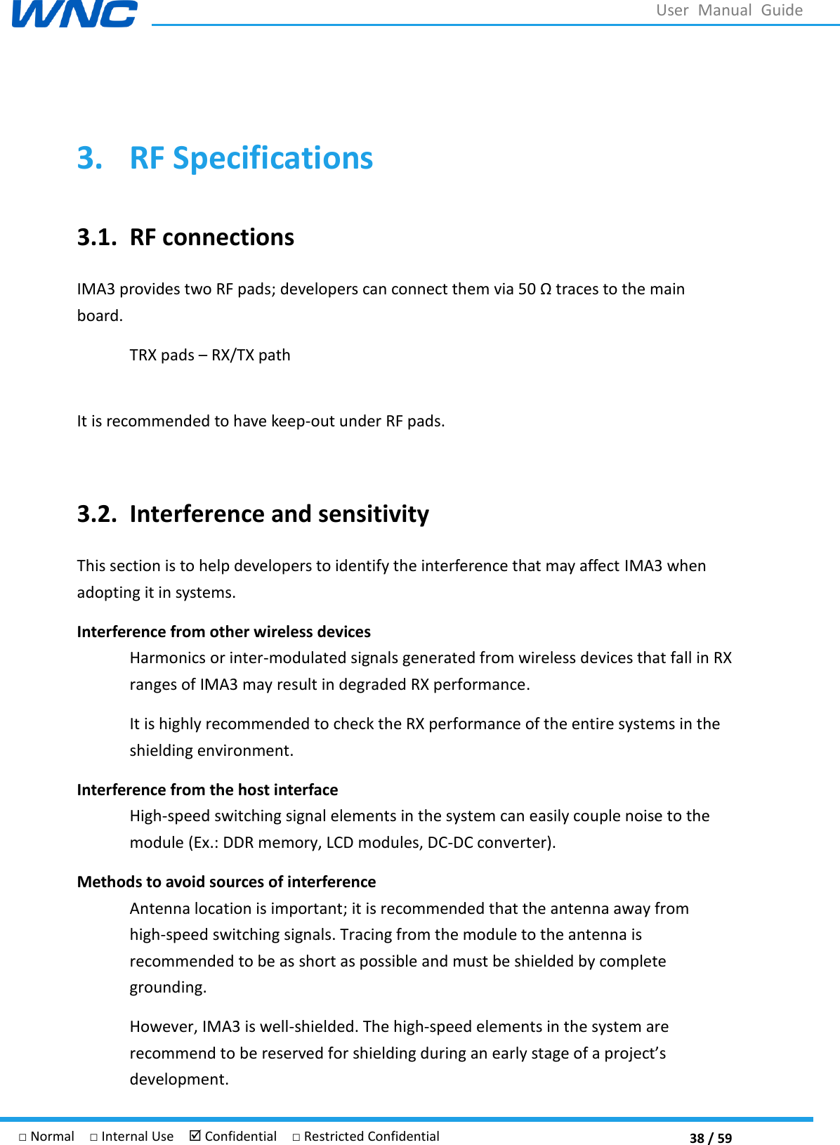  38 / 59 □ Normal  □ Internal Use   Confidential  □ Restricted Confidential User  Manual  Guide  3. RF Specifications 3.1. RF connections IMA3 provides two RF pads; developers can connect them via 50  traces to the main board. TRX pads  RX/TX path  It is recommended to have keep-out under RF pads.  3.2. Interference and sensitivity This section is to help developers to identify the interference that may affect IMA3 when adopting it in systems. Interference from other wireless devices Harmonics or inter-modulated signals generated from wireless devices that fall in RX ranges of IMA3 may result in degraded RX performance. It is highly recommended to check the RX performance of the entire systems in the shielding environment. Interference from the host interface High-speed switching signal elements in the system can easily couple noise to the module (Ex.: DDR memory, LCD modules, DC-DC converter). Methods to avoid sources of interference Antenna location is important; it is recommended that the antenna away from high-speed switching signals. Tracing from the module to the antenna is recommended to be as short as possible and must be shielded by complete grounding. However, IMA3 is well-shielded. The high-speed elements in the system are recommend to be reserved for shielding during an early stage development. 