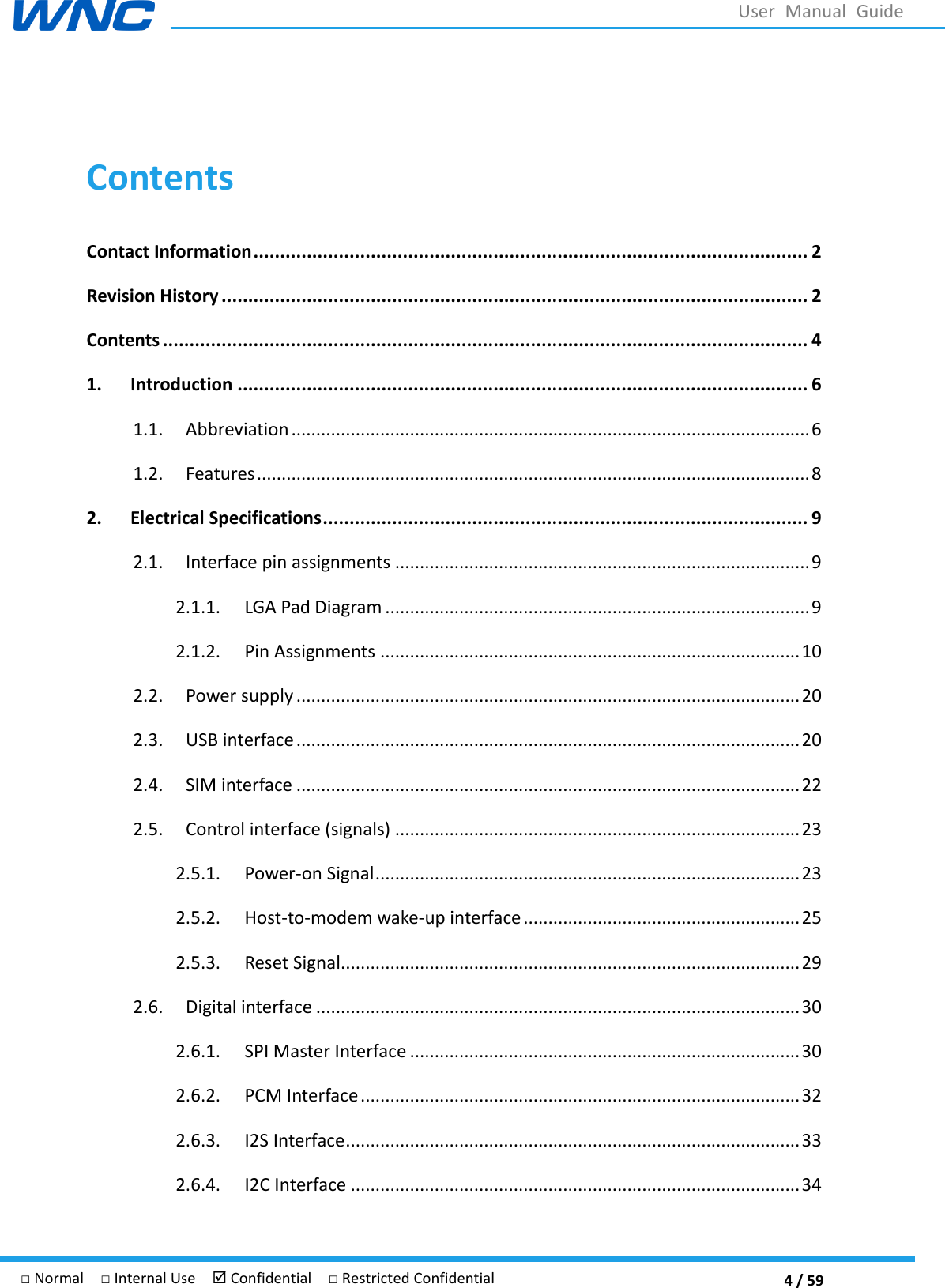  4 / 59 □ Normal  □ Internal Use   Confidential  □ Restricted Confidential User  Manual  Guide  Contents Contact Information ........................................................................................................ 2 Revision History .............................................................................................................. 2 Contents ......................................................................................................................... 4 1. Introduction ........................................................................................................... 6 1.1.  Abbreviation ......................................................................................................... 6 1.2.  Features ................................................................................................................ 8 2. Electrical Specifications ........................................................................................... 9 2.1.  Interface pin assignments .................................................................................... 9 2.1.1.  LGA Pad Diagram ...................................................................................... 9 2.1.2.  Pin Assignments ..................................................................................... 10 2.2.  Power supply ...................................................................................................... 20 2.3.  USB interface ...................................................................................................... 20 2.4.  SIM interface ...................................................................................................... 22 2.5.  Control interface (signals) .................................................................................. 23 2.5.1.  Power-on Signal ...................................................................................... 23 2.5.2.  Host-to-modem wake-up interface ........................................................ 25 2.5.3.  Reset Signal............................................................................................. 29 2.6.  Digital interface .................................................................................................. 30 2.6.1.  SPI Master Interface ............................................................................... 30 2.6.2.  PCM Interface ......................................................................................... 32 2.6.3.  I2S Interface ............................................................................................ 33 2.6.4.  I2C Interface ........................................................................................... 34 