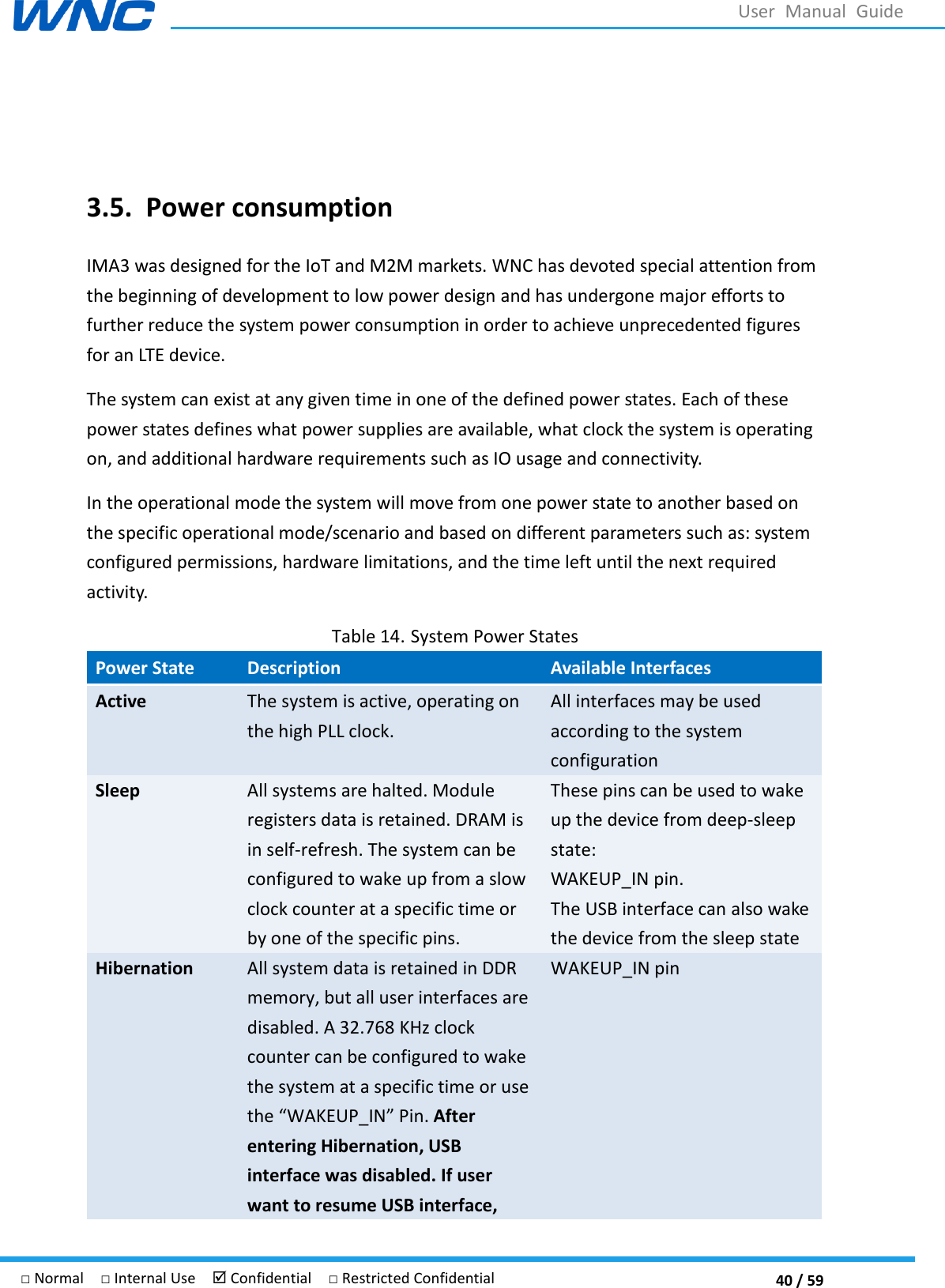  40 / 59 □ Normal  □ Internal Use   Confidential  □ Restricted Confidential User  Manual  Guide   3.5. Power consumption   IMA3 was designed for the IoT and M2M markets. WNC has devoted special attention from the beginning of development to low power design and has undergone major efforts to further reduce the system power consumption in order to achieve unprecedented figures for an LTE device. The system can exist at any given time in one of the defined power states. Each of these power states defines what power supplies are available, what clock the system is operating on, and additional hardware requirements such as IO usage and connectivity. In the operational mode the system will move from one power state to another based on the specific operational mode/scenario and based on different parameters such as: system configured permissions, hardware limitations, and the time left until the next required activity. Table 14. System Power States Power State Description Available Interfaces Active The system is active, operating on the high PLL clock. All interfaces may be used according to the system configuration Sleep All systems are halted. Module registers data is retained. DRAM is in self-refresh. The system can be configured to wake up from a slow clock counter at a specific time or by one of the specific pins. These pins can be used to wake up the device from deep-sleep state: WAKEUP_IN pin. The USB interface can also wake the device from the sleep state Hibernation All system data is retained in DDR memory, but all user interfaces are disabled. A 32.768 KHz clock counter can be configured to wake the system at a specific time or use the AKEUP_IN. After entering Hibernation, USB interface was disabled. If user want to resume USB interface, WAKEUP_IN pin 