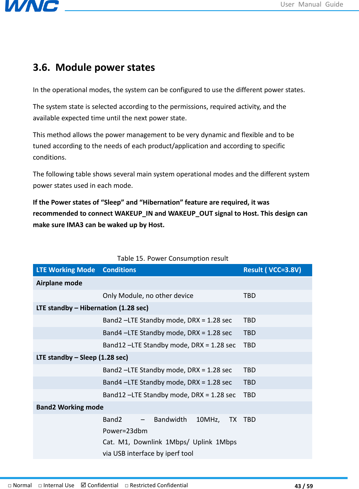  43 / 59 □ Normal  □ Internal Use   Confidential  □ Restricted Confidential User  Manual  Guide  3.6. Module power states In the operational modes, the system can be configured to use the different power states. The system state is selected according to the permissions, required activity, and the available expected time until the next power state. This method allows the power management to be very dynamic and flexible and to be tuned according to the needs of each product/application and according to specific conditions. The following table shows several main system operational modes and the different system power states used in each mode. If the Power states of “Sleep” and “Hibernation” feature are required, it was recommended to connect WAKEUP_IN and WAKEUP_OUT signal to Host. This design can make sure IMA3 can be waked up by Host.  Table 15. Power Consumption result LTE Working Mode Conditions Result ( VCC=3.8V) Airplane mode  Only Module, no other device TBD LTE standby – Hibernation (1.28 sec)  Band2 LTE Standby mode, DRX = 1.28 sec TBD  Band4 LTE Standby mode, DRX = 1.28 sec TBD  Band12 LTE Standby mode, DRX = 1.28 sec TBD LTE standby – Sleep (1.28 sec)  Band2 LTE Standby mode, DRX = 1.28 sec TBD  Band4 LTE Standby mode, DRX = 1.28 sec TBD  Band12 LTE Standby mode, DRX = 1.28 sec TBD Band2 Working mode  Band2      Bandwidth  10MHz,  TX Power=23dbm Cat.  M1,  Downlink  1Mbps/  Uplink  1Mbps via USB interface by iperf tool TBD 