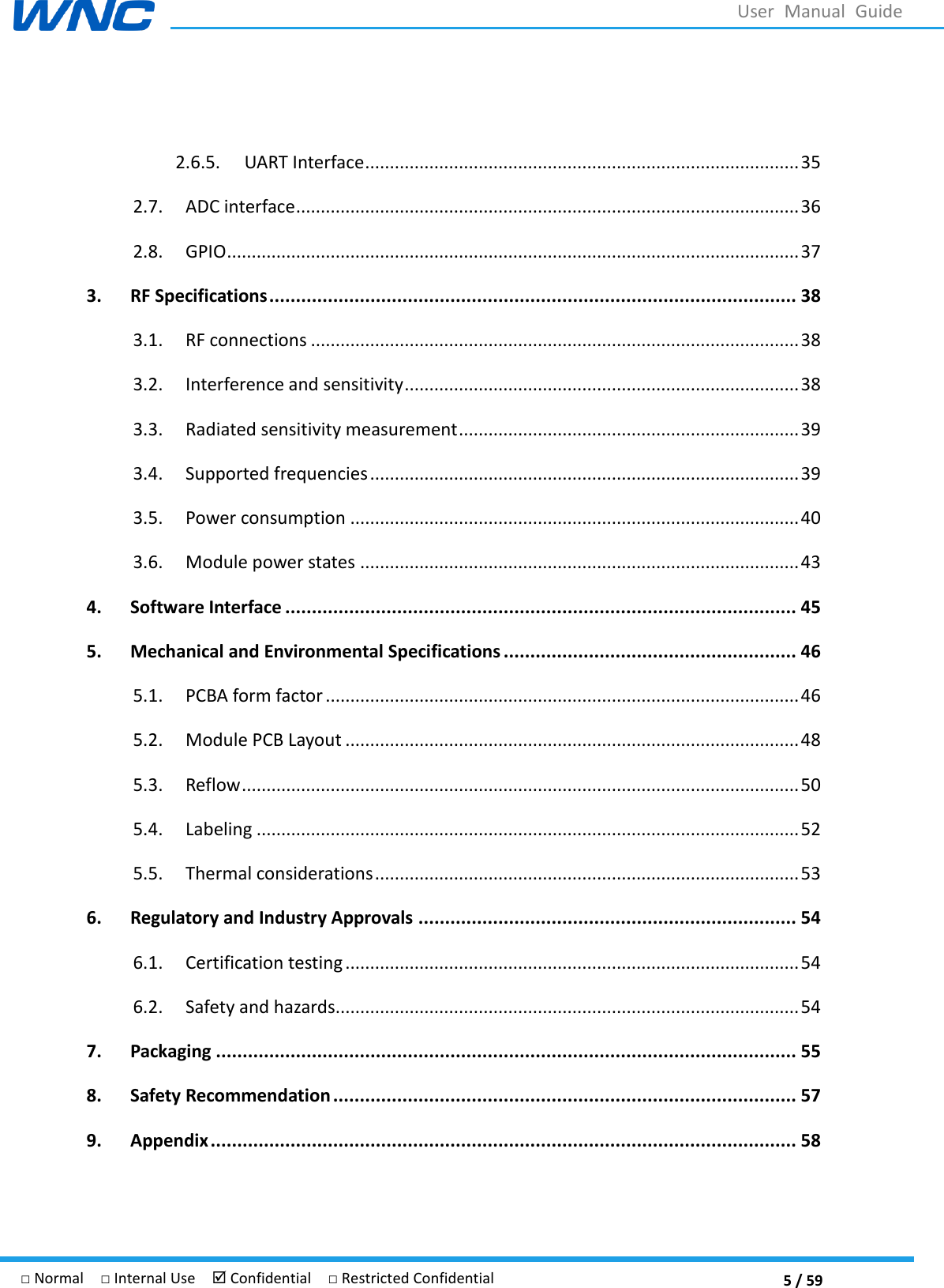  5 / 59 □ Normal  □ Internal Use   Confidential  □ Restricted Confidential User  Manual  Guide  2.6.5.  UART Interface ........................................................................................ 35 2.7.  ADC interface ...................................................................................................... 36 2.8.  GPIO .................................................................................................................... 37 3. RF Specifications ................................................................................................... 38 3.1.  RF connections ................................................................................................... 38 3.2.  Interference and sensitivity ................................................................................ 38 3.3.  Radiated sensitivity measurement ..................................................................... 39 3.4.  Supported frequencies ....................................................................................... 39 3.5.  Power consumption ........................................................................................... 40 3.6.  Module power states ......................................................................................... 43 4. Software Interface ................................................................................................ 45 5. Mechanical and Environmental Specifications ....................................................... 46 5.1.  PCBA form factor ................................................................................................ 46 5.2.  Module PCB Layout ............................................................................................ 48 5.3.  Reflow ................................................................................................................. 50 5.4.  Labeling .............................................................................................................. 52 5.5.  Thermal considerations ...................................................................................... 53 6. Regulatory and Industry Approvals ....................................................................... 54 6.1.  Certification testing ............................................................................................ 54 6.2.  Safety and hazards.............................................................................................. 54 7. Packaging ............................................................................................................. 55 8. Safety Recommendation ....................................................................................... 57 9. Appendix .............................................................................................................. 58 