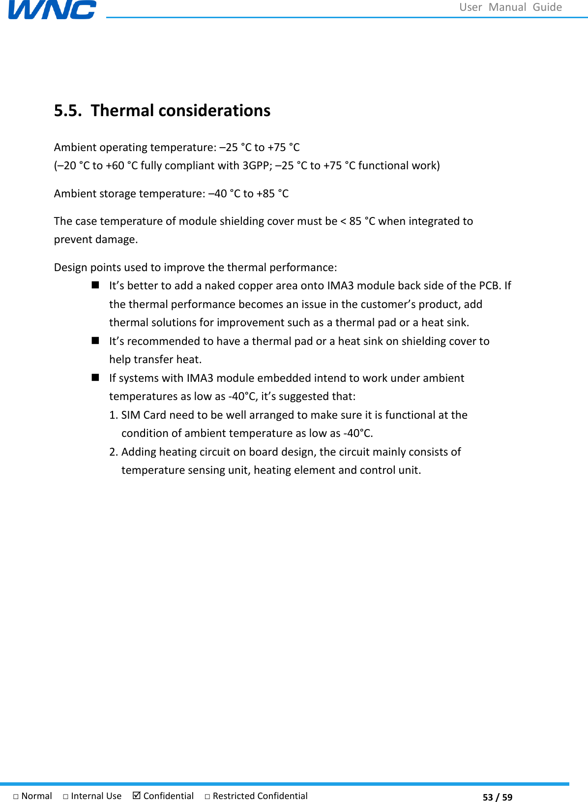  53 / 59 □ Normal  □ Internal Use   Confidential  □ Restricted Confidential User  Manual  Guide  5.5. Thermal considerations Ambient operating temperature: 25 °C to +75 °C  (20 °C  to +60 °C  fully compliant with 3GPP; 25 °C  to +75 °C  functional work) Ambient storage temperature: 40 °C to +85 °C  The case temperature of module shielding cover must be &lt; 85 °C when integrated to prevent damage. Design points used to improve the thermal performance:  Its better to add a naked copper area onto IMA3 module back side of the PCB. If the thermal performance becomes an thermal solutions for improvement such as a thermal pad or a heat sink.  Its recommended to have a thermal pad or a heat sink on shielding cover to help transfer heat.  If systems with IMA3 module embedded intend to work under ambient temperatures as low as -40°C , its suggested that: 1. SIM Card need to be well arranged to make sure it is functional at the condition of ambient temperature as low as -40°C . 2. Adding heating circuit on board design, the circuit mainly consists of temperature sensing unit, heating element and control unit.       