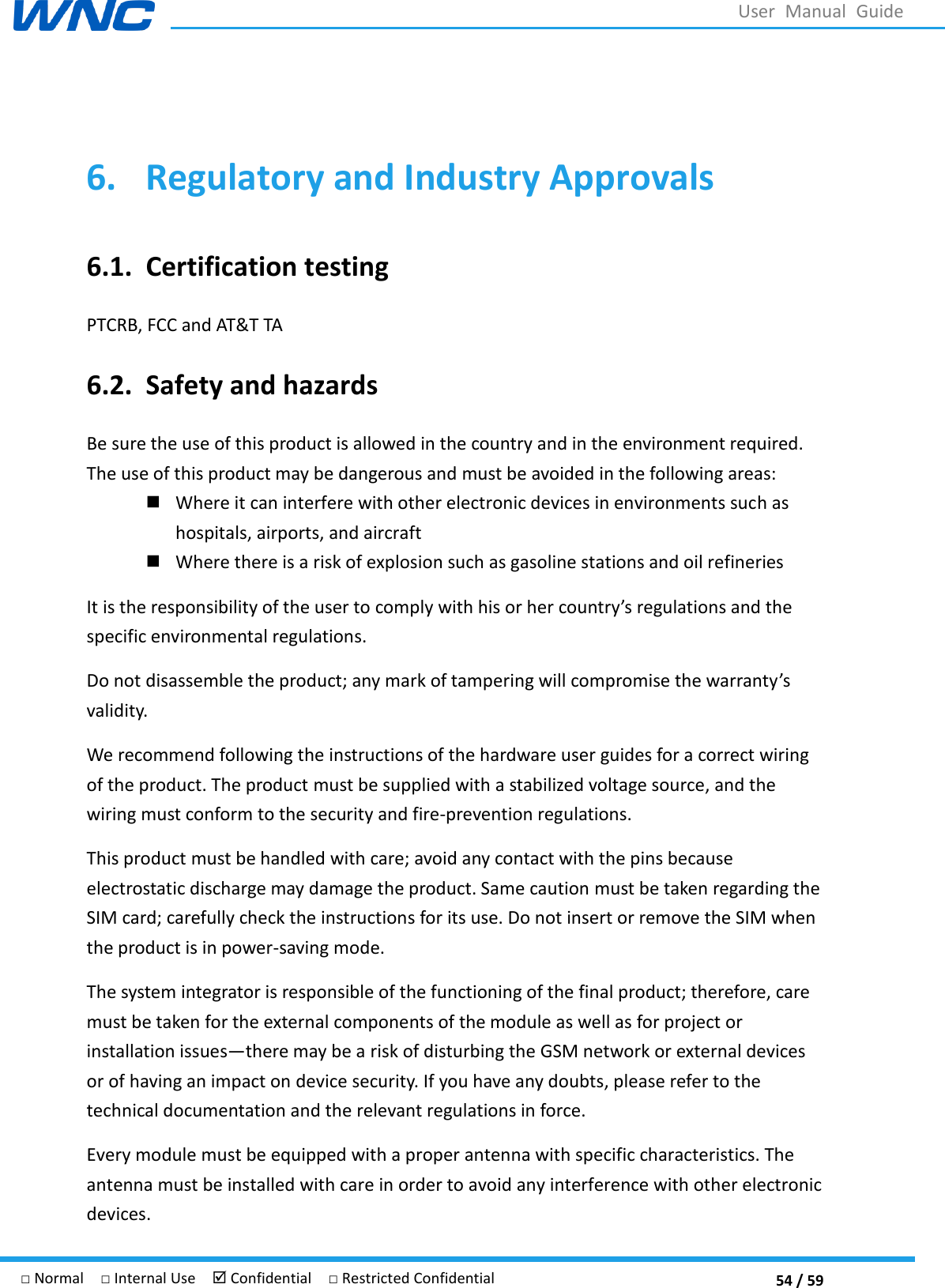  54 / 59 □ Normal  □ Internal Use   Confidential  □ Restricted Confidential User  Manual  Guide  6. Regulatory and Industry Approvals 6.1. Certification testing PTCRB, FCC and AT&amp;T TA 6.2. Safety and hazards Be sure the use of this product is allowed in the country and in the environment required. The use of this product may be dangerous and must be avoided in the following areas:  Where it can interfere with other electronic devices in environments such as hospitals, airports, and aircraft    Where there is a risk of explosion such as gasoline stations and oil refineries It is the responsibility of the user to comply with his or her country regulations and the specific environmental regulations.   Do not disassemble the product; any mark of tampering will compromise the warranty validity.   We recommend following the instructions of the hardware user guides for a correct wiring of the product. The product must be supplied with a stabilized voltage source, and the wiring must conform to the security and fire-prevention regulations.   This product must be handled with care; avoid any contact with the pins because electrostatic discharge may damage the product. Same caution must be taken regarding the SIM card; carefully check the instructions for its use. Do not insert or remove the SIM when the product is in power-saving mode.   The system integrator is responsible of the functioning of the final product; therefore, care must be taken for the external components of the module as well as for project or installation issuesthere may be a risk of disturbing the GSM network or external devices or of having an impact on device security. If you have any doubts, please refer to the technical documentation and the relevant regulations in force.   Every module must be equipped with a proper antenna with specific characteristics. The antenna must be installed with care in order to avoid any interference with other electronic devices. 