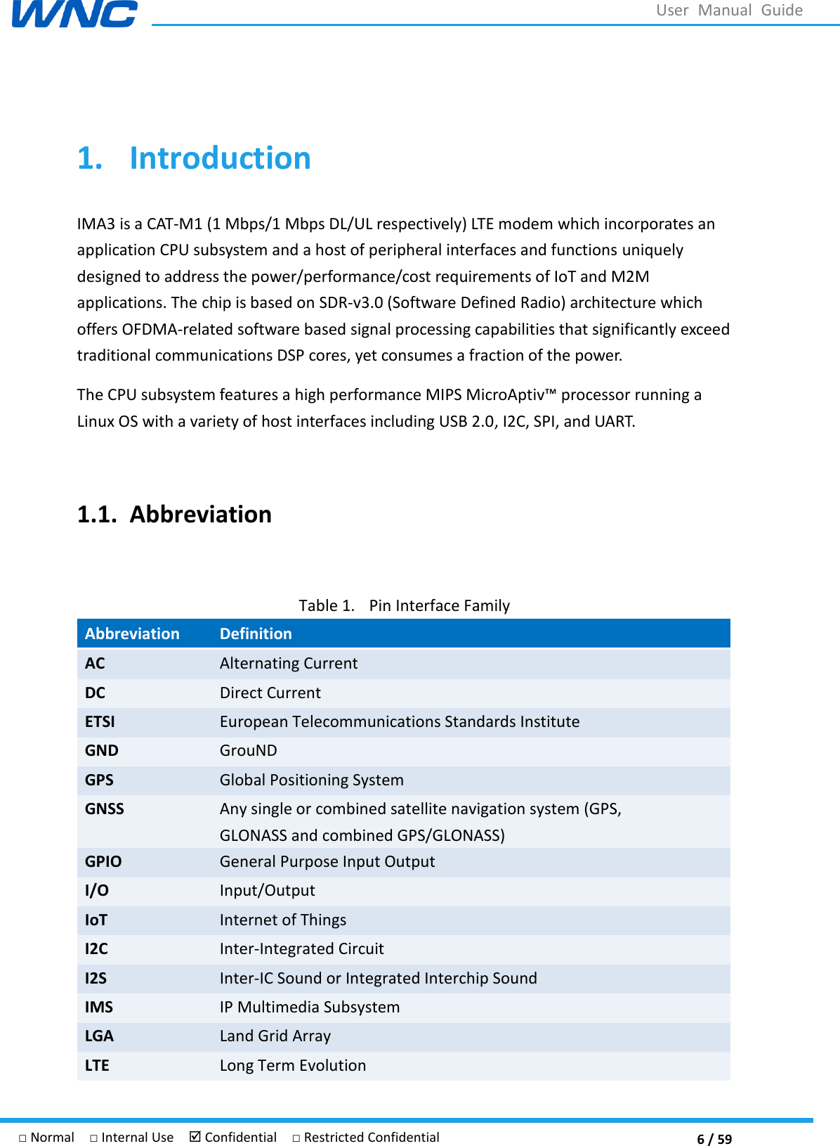  6 / 59 □ Normal  □ Internal Use   Confidential  □ Restricted Confidential User  Manual  Guide  1. Introduction IMA3 is a CAT-M1 (1 Mbps/1 Mbps DL/UL respectively) LTE modem which incorporates an application CPU subsystem and a host of peripheral interfaces and functions uniquely designed to address the power/performance/cost requirements of IoT and M2M applications. The chip is based on SDR-v3.0 (Software Defined Radio) architecture which offers OFDMA-related software based signal processing capabilities that significantly exceed traditional communications DSP cores, yet consumes a fraction of the power.   Linux OS with a variety of host interfaces including USB 2.0, I2C, SPI, and UART.    1.1. Abbreviation  Table 1. Pin Interface Family Abbreviation Definition AC   Alternating Current DC Direct Current ETSI   European Telecommunications Standards Institute GND GrouND GPS Global Positioning System GNSS   Any single or combined satellite navigation system (GPS, GLONASS and combined GPS/GLONASS) GPIO General Purpose Input Output I/O Input/Output IoT Internet of Things I2C Inter-Integrated Circuit I2S Inter-IC Sound or Integrated Interchip Sound IMS IP Multimedia Subsystem LGA   Land Grid Array   LTE   Long Term Evolution 
