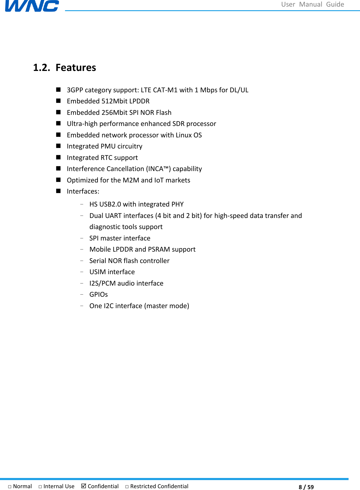  8 / 59 □ Normal  □ Internal Use   Confidential  □ Restricted Confidential User  Manual  Guide  1.2. Features  3GPP category support: LTE CAT-M1 with 1 Mbps for DL/UL  Embedded 512Mbit LPDDR  Embedded 256Mbit SPI NOR Flash  Ultra-high performance enhanced SDR processor  Embedded network processor with Linux OS  Integrated PMU circuitry  Integrated RTC support     Optimized for the M2M and IoT markets    Interfaces: – HS USB2.0 with integrated PHY   – Dual UART interfaces (4 bit and 2 bit) for high-speed data transfer and diagnostic tools support   – SPI master interface   – Mobile LPDDR and PSRAM support     – Serial NOR flash controller – USIM interface   – I2S/PCM audio interface   – GPIOs – One I2C interface (master mode) 