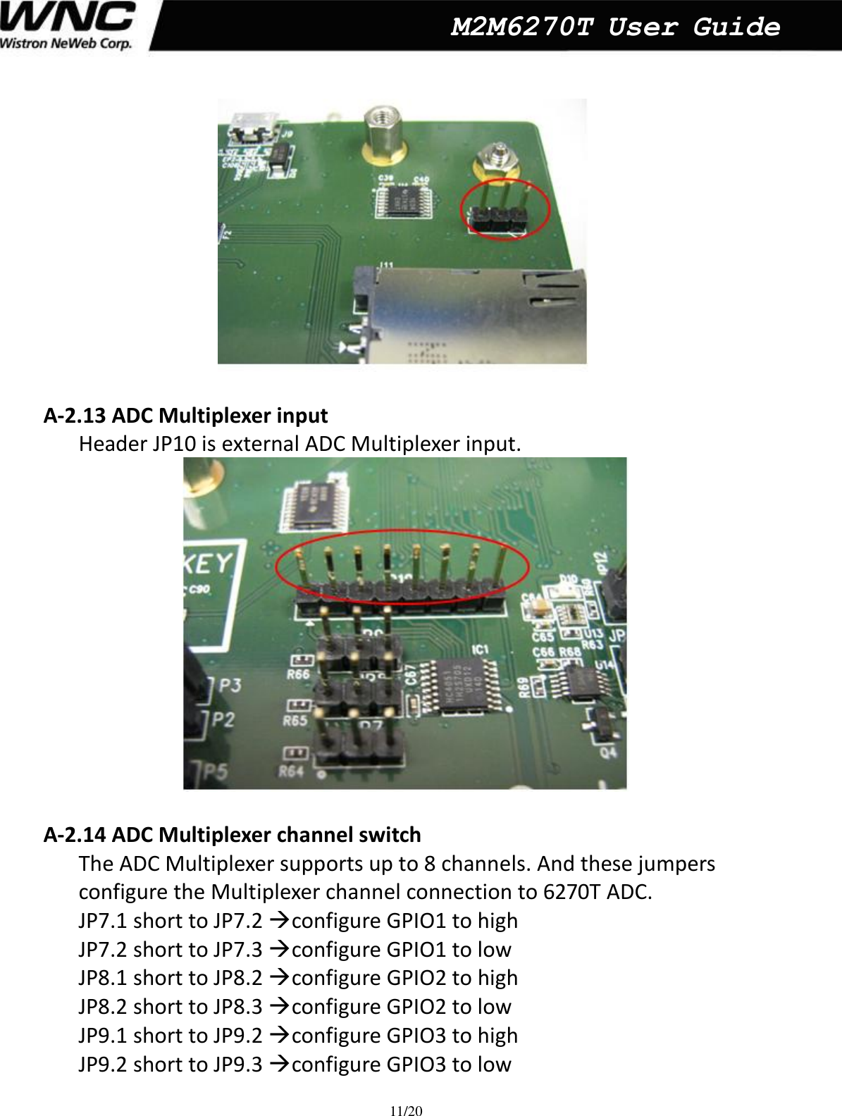  11/20  M2M6270T User Guide   A-2.13 ADC Multiplexer input   Header JP10 is external ADC Multiplexer input.     A-2.14 ADC Multiplexer channel switch   The ADC Multiplexer supports up to 8 channels. And these jumpers   configure the Multiplexer channel connection to 6270T ADC. JP7.1 short to JP7.2 configure GPIO1 to high   JP7.2 short to JP7.3 configure GPIO1 to low JP8.1 short to JP8.2 configure GPIO2 to high   JP8.2 short to JP8.3 configure GPIO2 to low JP9.1 short to JP9.2 configure GPIO3 to high   JP9.2 short to JP9.3 configure GPIO3 to low   