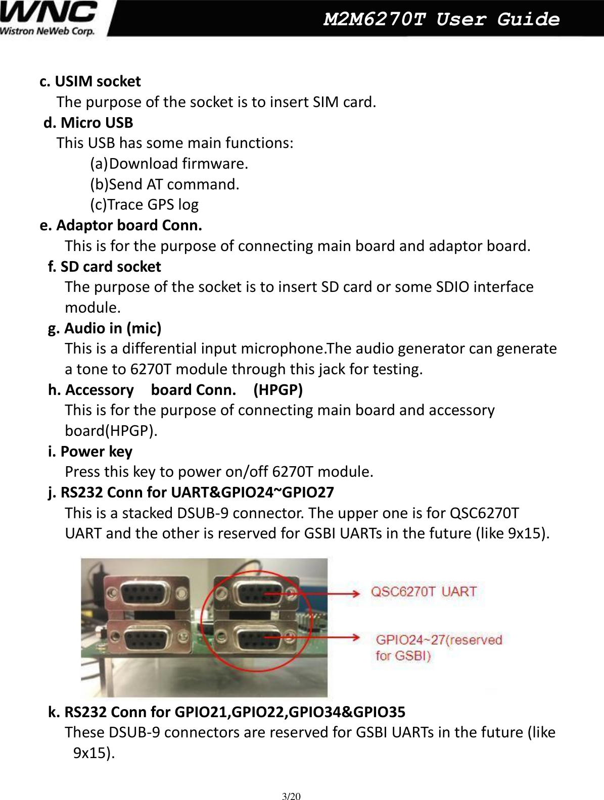  3/20  M2M6270T User Guide c. USIM socket   The purpose of the socket is to insert SIM card.      d. Micro USB   This USB has some main functions:   (a) Download firmware.   (b)Send AT command. (c)Trace GPS log     e. Adaptor board Conn.     This is for the purpose of connecting main board and adaptor board.   f. SD card socket   The purpose of the socket is to insert SD card or some SDIO interface   module.   g. Audio in (mic) This is a differential input microphone.The audio generator can generate   a tone to 6270T module through this jack for testing.  h. Accessory    board Conn.    (HPGP) This is for the purpose of connecting main board and accessory   board(HPGP).   i. Power key   Press this key to power on/off 6270T module.   j. RS232 Conn for UART&amp;GPIO24~GPIO27 This is a stacked DSUB-9 connector. The upper one is for QSC6270T   UART and the other is reserved for GSBI UARTs in the future (like 9x15).  k. RS232 Conn for GPIO21,GPIO22,GPIO34&amp;GPIO35 These DSUB-9 connectors are reserved for GSBI UARTs in the future (like   9x15).      