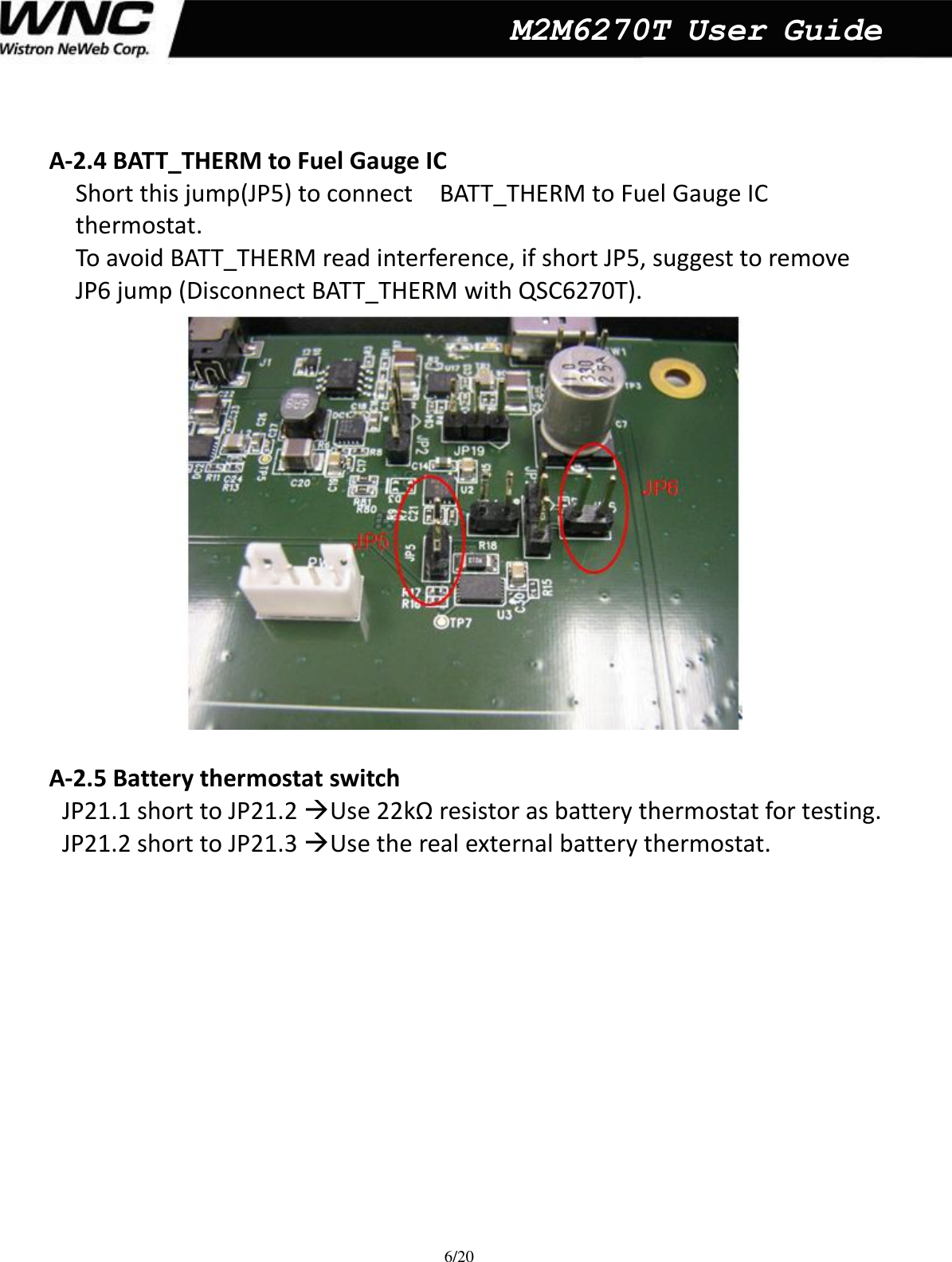  6/20  M2M6270T User Guide   A-2.4 BATT_THERM to Fuel Gauge IC   Short this jump(JP5) to connect    BATT_THERM to Fuel Gauge IC   thermostat. To avoid BATT_THERM read interference, if short JP5, suggest to remove   JP6 jump (Disconnect BATT_THERM with QSC6270T).         A-2.5 Battery thermostat switch   JP21.1 short to JP21.2 Use 22kΩ resistor as battery thermostat for testing.   JP21.2 short to JP21.3 Use the real external battery thermostat.       