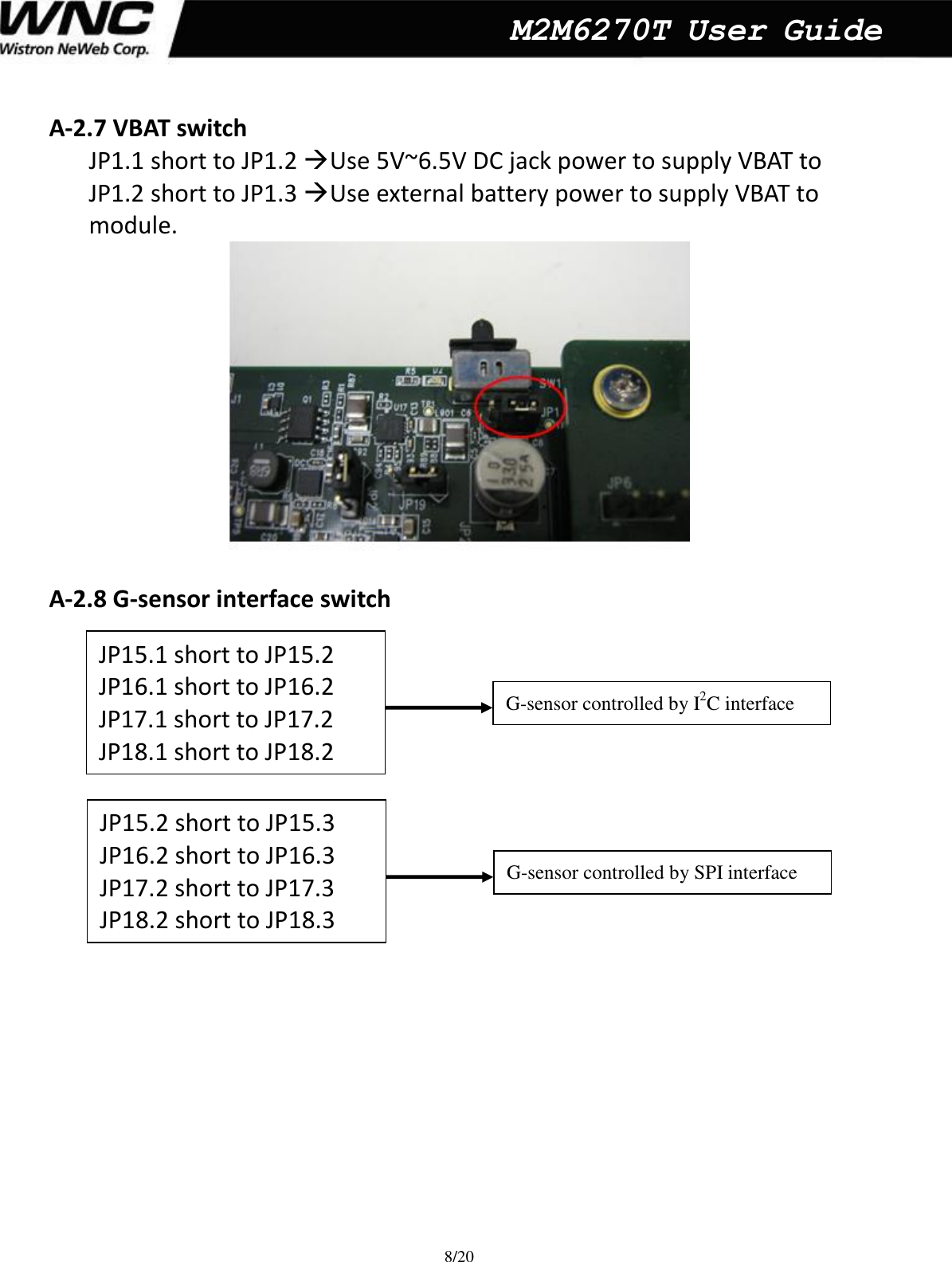  8/20  M2M6270T User Guide A-2.7 VBAT switch JP1.1 short to JP1.2 Use 5V~6.5V DC jack power to supply VBAT to     JP1.2 short to JP1.3 Use external battery power to supply VBAT to   module.     A-2.8 G-sensor interface switch                         JP15.1 short to JP15.2 JP16.1 short to JP16.2 JP17.1 short to JP17.2 JP18.1 short to JP18.2 JP15.2 short to JP15.3 JP16.2 short to JP16.3 JP17.2 short to JP17.3 JP18.2 short to JP18.3 G-sensor controlled by I2C interface   G-sensor controlled by SPI interface 