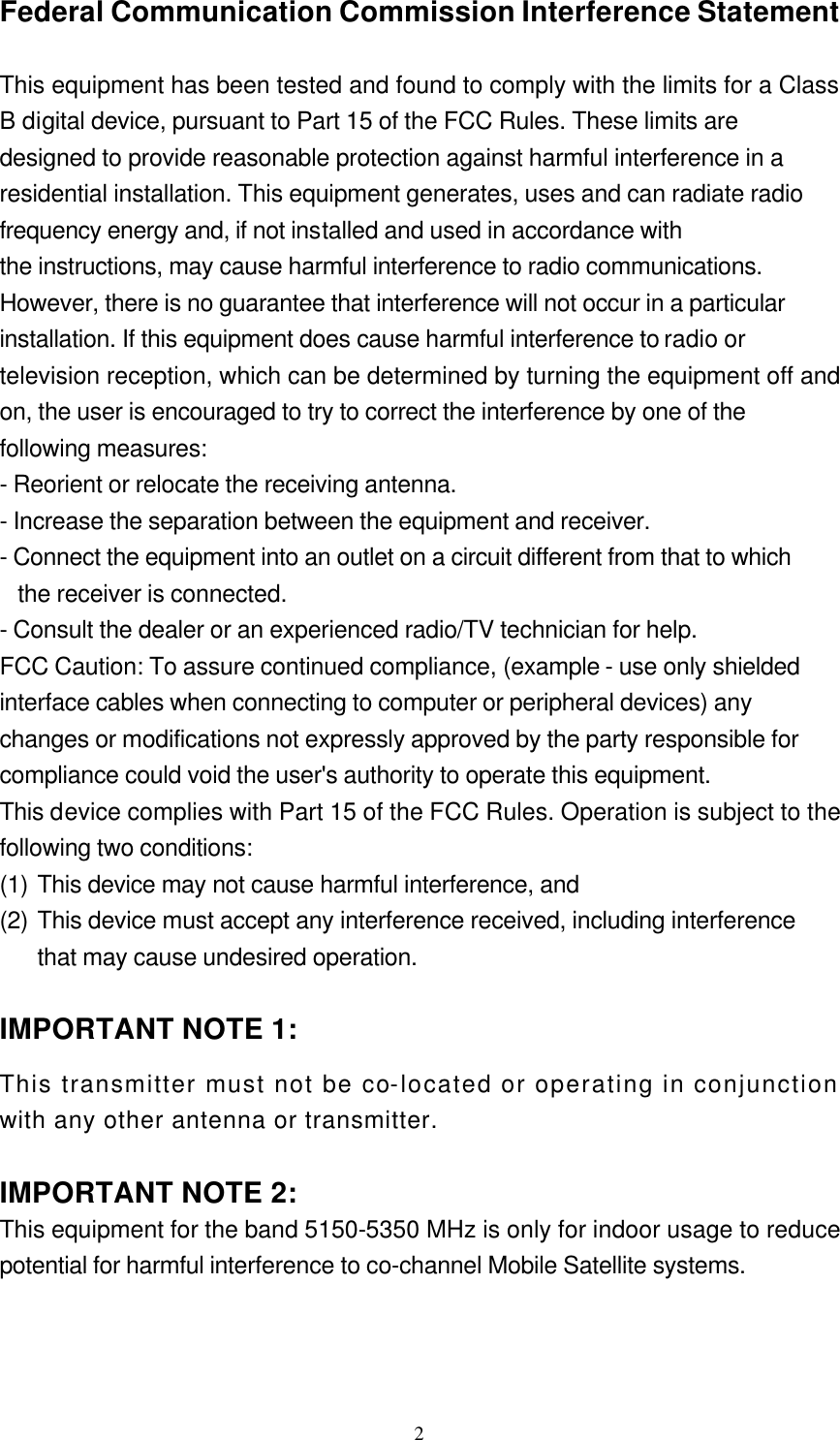  2Federal Communication Commission Interference Statement  This equipment has been tested and found to comply with the limits for a Class B digital device, pursuant to Part 15 of the FCC Rules. These limits are designed to provide reasonable protection against harmful interference in a residential installation. This equipment generates, uses and can radiate radio frequency energy and, if not installed and used in accordance with the instructions, may cause harmful interference to radio communications. However, there is no guarantee that interference will not occur in a particular installation. If this equipment does cause harmful interference to radio or television reception, which can be determined by turning the equipment off and on, the user is encouraged to try to correct the interference by one of the following measures: - Reorient or relocate the receiving antenna. - Increase the separation between the equipment and receiver. - Connect the equipment into an outlet on a circuit different from that to which the receiver is connected. - Consult the dealer or an experienced radio/TV technician for help. FCC Caution: To assure continued compliance, (example - use only shielded interface cables when connecting to computer or peripheral devices) any changes or modifications not expressly approved by the party responsible for compliance could void the user&apos;s authority to operate this equipment. This device complies with Part 15 of the FCC Rules. Operation is subject to the following two conditions:   (1) This device may not cause harmful interference, and   (2) This device must accept any interference received, including interference that may cause undesired operation.  IMPORTANT NOTE 1: This transmitter must not be co-located or operating in conjunction with any other antenna or transmitter.  IMPORTANT NOTE 2:  This equipment for the band 5150-5350 MHz is only for indoor usage to reduce potential for harmful interference to co-channel Mobile Satellite systems. 