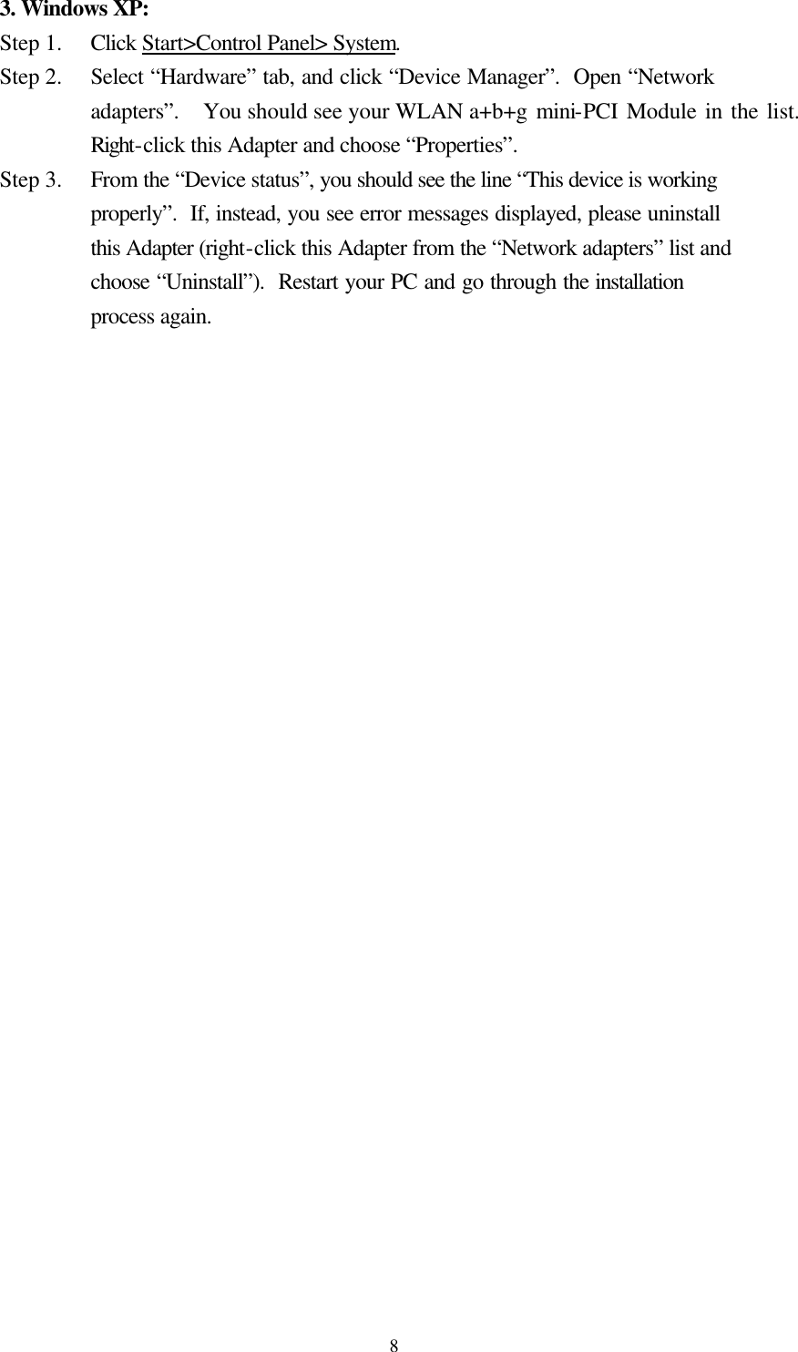  83. Windows XP: Step 1.   Click Start&gt;Control Panel&gt; System. Step 2.   Select “Hardware” tab, and click “Device Manager”.  Open “Network adapters”.  You should see your WLAN a+b+g mini-PCI Module in the list.  Right-click this Adapter and choose “Properties”. Step 3.   From the “Device status”, you should see the line “This device is working properly”.  If, instead, you see error messages displayed, please uninstall this Adapter (right-click this Adapter from the “Network adapters” list and choose “Uninstall”).  Restart your PC and go through the installation process again.      