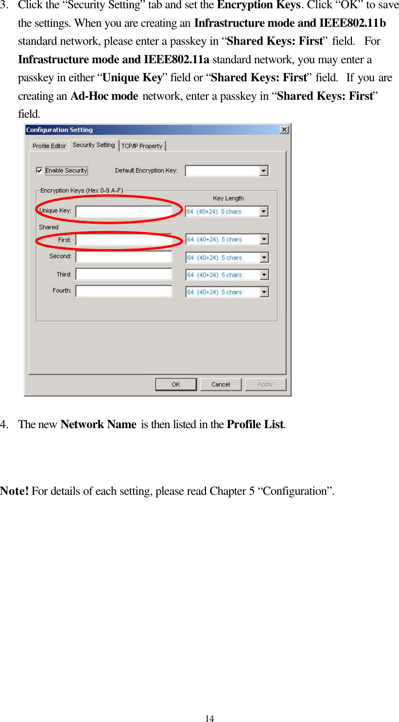  14 3.  Click the “Security Setting” tab and set the Encryption Keys. Click “OK” to save the settings. When you are creating an Infrastructure mode and IEEE802.11b standard network, please enter a passkey in “Shared Keys: First” field.  For Infrastructure mode and IEEE802.11a standard network, you may enter a passkey in either “Unique Key” field or “Shared Keys: First” field.  If you are creating an Ad-Hoc mode network, enter a passkey in “Shared Keys: First” field.   4.  The new Network Name is then listed in the Profile List.   Note! For details of each setting, please read Chapter 5 “Configuration”.       