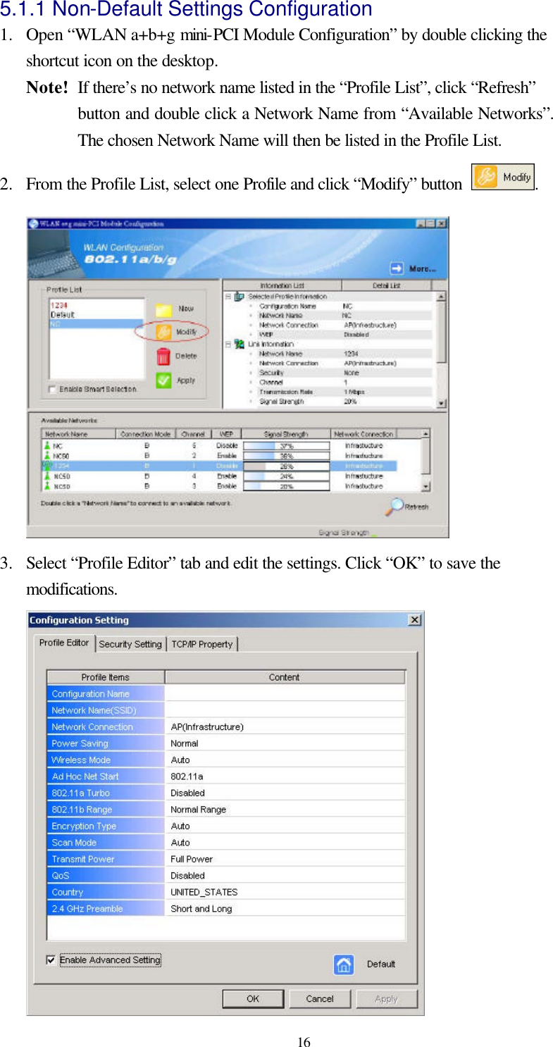  16 5.1.1 Non-Default Settings Configuration   1.  Open “WLAN a+b+g mini-PCI Module Configuration” by double clicking the shortcut icon on the desktop.   Note!   If there’s no network name listed in the “Profile List”, click “Refresh” button and double click a Network Name from “Available Networks”.  The chosen Network Name will then be listed in the Profile List. 2.  From the Profile List, select one Profile and click “Modify” button  .  3.  Select “Profile Editor” tab and edit the settings. Click “OK” to save the modifications.    