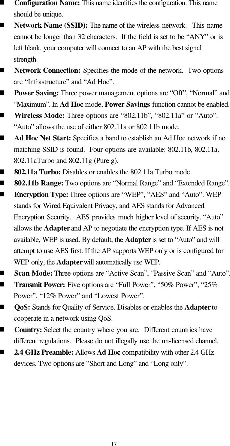  17 n Configuration Name: This name identifies the configuration. This name should be unique.  n Network Name (SSID): The name of the wireless network.  This name cannot be longer than 32 characters.  If the field is set to be “ANY” or is left blank, your computer will connect to an AP with the best signal strength.   n Network Connection: Specifies the mode of the network.  Two options are “Infrastructure” and “Ad Hoc”. n Power Saving: Three power management options are “Off”, “Normal” and “Maximum”. In Ad Hoc mode, Power Savings function cannot be enabled. n Wireless Mode: Three options are “802.11b”, “802.11a” or “Auto”.  “Auto” allows the use of either 802.11a or 802.11b mode. n Ad Hoc Net Start: Specifies a band to establish an Ad Hoc network if no matching SSID is found.  Four options are available: 802.11b, 802.11a, 802.11aTurbo and 802.11g (Pure g). n 802.11a Turbo: Disables or enables the 802.11a Turbo mode. n 802.11b Range: Two options are “Normal Range” and “Extended Range”. n Encryption Type: Three options are “WEP”, “AES” and “Auto”. WEP stands for Wired Equivalent Privacy, and AES stands for Advanced Encryption Security.  AES provides much higher level of security. “Auto” allows the Adapter and AP to negotiate the encryption type. If AES is not available, WEP is used. By default, the Adapter is set to “Auto” and will attempt to use AES first. If the AP supports WEP only or is configured for WEP only, the Adapter will automatically use WEP. n Scan Mode: Three options are “Active Scan”, “Passive Scan” and “Auto”. n Transmit Power: Five options are “Full Power”, “50% Power”, “25% Power”, “12% Power” and “Lowest Power”. n QoS: Stands for Quality of Service. Disables or enables the Adapter to cooperate in a network using QoS. n Country: Select the country where you are.  Different countries have different regulations.  Please do not illegally use the un-licensed channel. n 2.4 GHz Preamble: Allows Ad Hoc compatibility with other 2.4 GHz devices. Two options are “Short and Long” and “Long only”.  