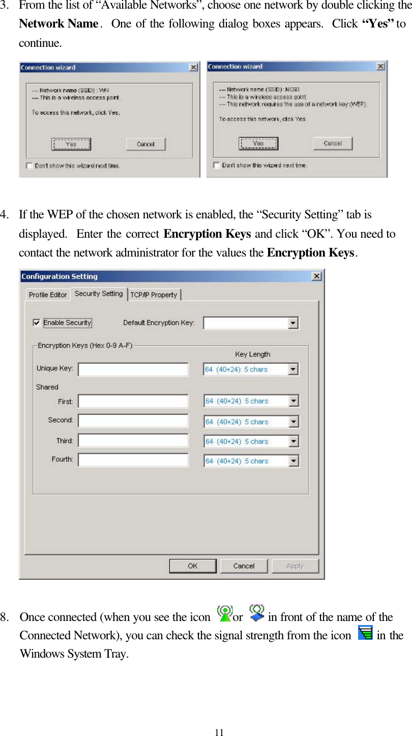  11  3.  From the list of “Available Networks”, choose one network by double clicking the Network Name.  One of the following dialog boxes appears.  Click “Yes” to continue.     4.  If the WEP of the chosen network is enabled, the “Security Setting” tab is displayed.  Enter the correct Encryption Keys and click “OK”. You need to contact the network administrator for the values the Encryption Keys.   8.   Once connected (when you see the icon  or   in front of the name of the Connected Network), you can check the signal strength from the icon   in the Windows System Tray.  