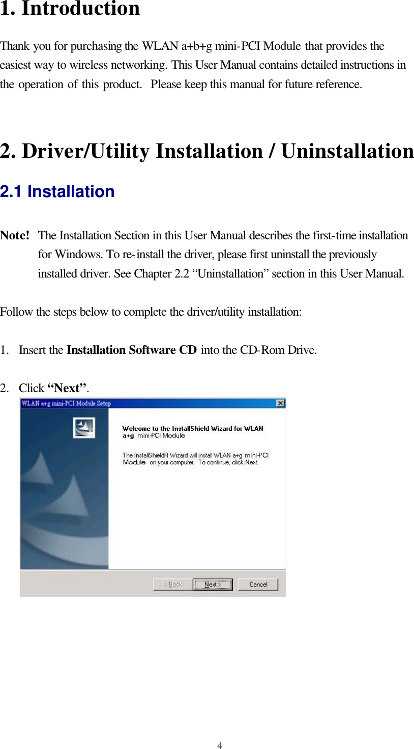  41. Introduction Thank you for purchasing the WLAN a+b+g mini-PCI Module that provides the easiest way to wireless networking. This User Manual contains detailed instructions in the operation of this product.  Please keep this manual for future reference.     2. Driver/Utility Installation / Uninstallation 2.1 Installation  Note!   The Installation Section in this User Manual describes the first-time installation for Windows. To re-install the driver, please first uninstall the previously installed driver. See Chapter 2.2 “Uninstallation” section in this User Manual.  Follow the steps below to complete the driver/utility installation:  1.  Insert the Installation Software CD into the CD-Rom Drive.  2.  Click “Next”.   