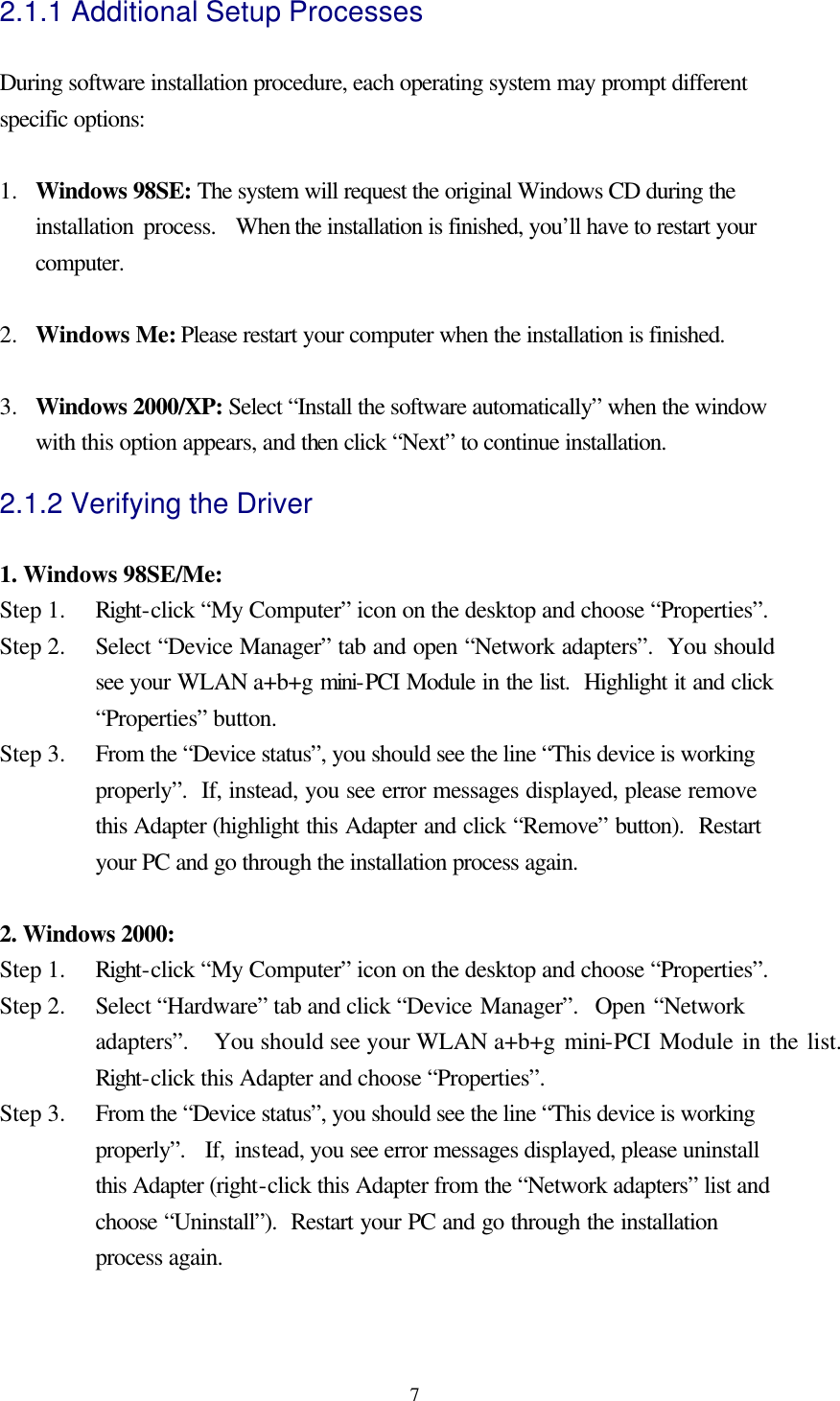  72.1.1 Additional Setup Processes  During software installation procedure, each operating system may prompt different specific options:  1.  Windows 98SE: The system will request the original Windows CD during the installation process.  When the installation is finished, you’ll have to restart your computer.  2.  Windows Me: Please restart your computer when the installation is finished.  3.  Windows 2000/XP: Select “Install the software automatically” when the window with this option appears, and then click “Next” to continue installation. 2.1.2 Verifying the Driver  1. Windows 98SE/Me: Step 1.   Right-click “My Computer” icon on the desktop and choose “Properties”. Step 2.   Select “Device Manager” tab and open “Network adapters”.  You should see your WLAN a+b+g mini-PCI Module in the list.  Highlight it and click “Properties” button. Step 3.   From the “Device status”, you should see the line “This device is working properly”.  If, instead, you see error messages displayed, please remove this Adapter (highlight this Adapter and click “Remove” button).  Restart your PC and go through the installation process again.  2. Windows 2000: Step 1.   Right-click “My Computer” icon on the desktop and choose “Properties”. Step 2.   Select “Hardware” tab and click “Device Manager”.  Open “Network adapters”.  You should see your WLAN a+b+g mini-PCI Module in the list.  Right-click this Adapter and choose “Properties”. Step 3.   From the “Device status”, you should see the line “This device is working properly”.  If, instead, you see error messages displayed, please uninstall this Adapter (right-click this Adapter from the “Network adapters” list and choose “Uninstall”).  Restart your PC and go through the installation process again.  